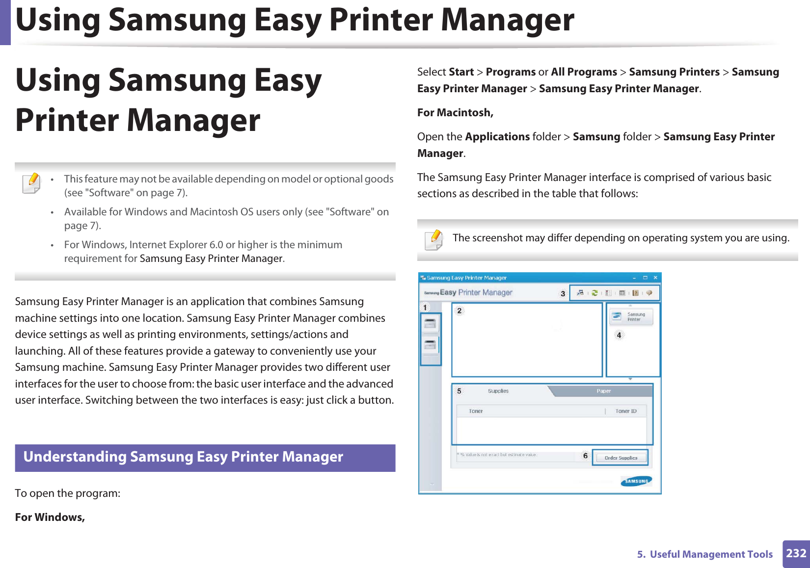 Using Samsung Easy Printer Manager2325.  Useful Management ToolsUsing Samsung Easy Printer Manager  • This feature may not be available depending on model or optional goods (see &quot;Software&quot; on page 7).• Available for Windows and Macintosh OS users only (see &quot;Software&quot; on page 7).• For Windows, Internet Explorer 6.0 or higher is the minimum requirement for Samsung Easy Printer Manager. Samsung Easy Printer Manager is an application that combines Samsung machine settings into one location. Samsung Easy Printer Manager combines device settings as well as printing environments, settings/actions and launching. All of these features provide a gateway to conveniently use your Samsung machine. Samsung Easy Printer Manager provides two different user interfaces for the user to choose from: the basic user interface and the advanced user interface. Switching between the two interfaces is easy: just click a button.5 Understanding Samsung Easy Printer ManagerTo open the program: For Windows,Select Start &gt; Programs or All Programs &gt; Samsung Printers &gt; Samsung Easy Printer Manager &gt; Samsung Easy Printer Manager.For Macintosh,Open the Applications folder &gt; Samsung folder &gt; Samsung Easy Printer Manager.The Samsung Easy Printer Manager interface is comprised of various basic sections as described in the table that follows: The screenshot may differ depending on operating system you are using. 