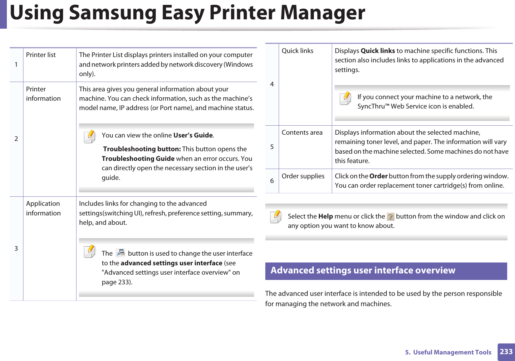 Using Samsung Easy Printer Manager2335. Useful Management Tools Select the Help menu or click the button from the window and click on any option you want to know about. 6 Advanced settings user interface overviewThe advanced user interface is intended to be used by the person responsible for managing the network and machines.1Printer list The Printer List displays printers installed on your computer and network printers added by network discovery (Windows only).2Printer informationThis area gives you general information about your machine. You can check information, such as the machine’s model name, IP address (or Port name), and machine status. You can view the online User’s Guide. Troubleshooting button: This button opens the Troubleshooting Guide when an error occurs. You can directly open the necessary section in the user’s guide. 3Application informationIncludes links for changing to the advanced settings(switching UI), refresh, preference setting, summary, help, and about. The button is used to change the user interface to the advanced settings user interface (see "Advanced settings user interface overview" on page 233). 4Quick links Displays Quick links to machine specific functions. This section also includes links to applications in the advanced settings. If you connect your machine to a network, the SyncThru™ Web Service icon is enabled. 5Contents area Displays information about the selected machine, remaining toner level, and paper. The information will vary based on the machine selected. Some machines do not have this feature.6Order supplies Click on the Order button from the supply ordering window. You can order replacement toner cartridge(s) from online.