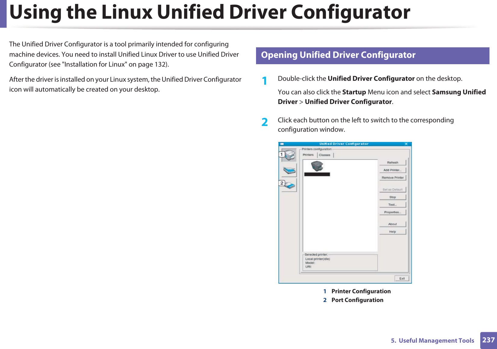 2375.  Useful Management ToolsUsing the Linux Unified Driver ConfiguratorThe Unified Driver Configurator is a tool primarily intended for configuring machine devices. You need to install Unified Linux Driver to use Unified Driver Configurator (see &quot;Installation for Linux&quot; on page 132).After the driver is installed on your Linux system, the Unified Driver Configurator icon will automatically be created on your desktop.8 Opening Unified Driver Configurator1Double-click the Unified Driver Configurator on the desktop.You can also click the Startup Menu icon and select Samsung Unified Driver &gt; Unified Driver Configurator.2  Click each button on the left to switch to the corresponding configuration window.1Printer Configuration 2Port Configuration 