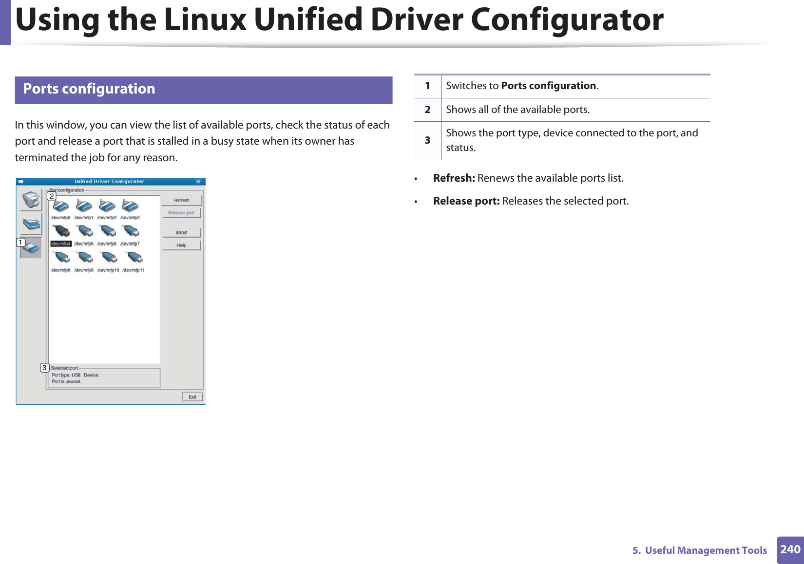 Using the Linux Unified Driver Configurator2405.  Useful Management Tools10 Ports configurationIn this window, you can view the list of available ports, check the status of each port and release a port that is stalled in a busy state when its owner has terminated the job for any reason.•Refresh: Renews the available ports list.•Release port: Releases the selected port.1Switches to Ports configuration.2Shows all of the available ports.3Shows the port type, device connected to the port, and status.