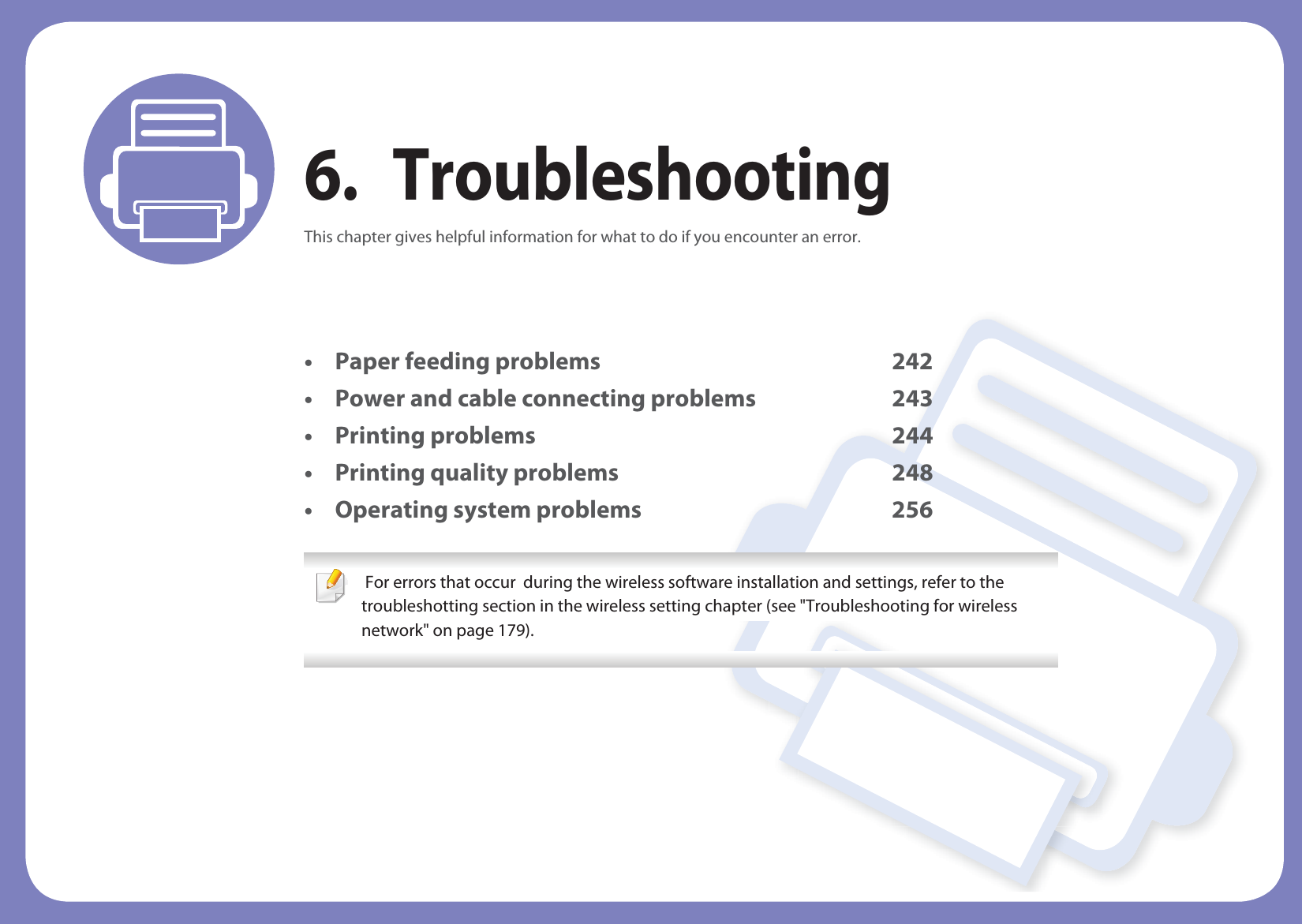 6. TroubleshootingThis chapter gives helpful information for what to do if you encounter an error.• Paper feeding problems 242• Power and cable connecting problems 243• Printing problems 244• Printing quality problems 248• Operating system problems 256  For errors that occur  during the wireless software installation and settings, refer to the troubleshotting section in the wireless setting chapter (see &quot;Troubleshooting for wireless network&quot; on page 179). 