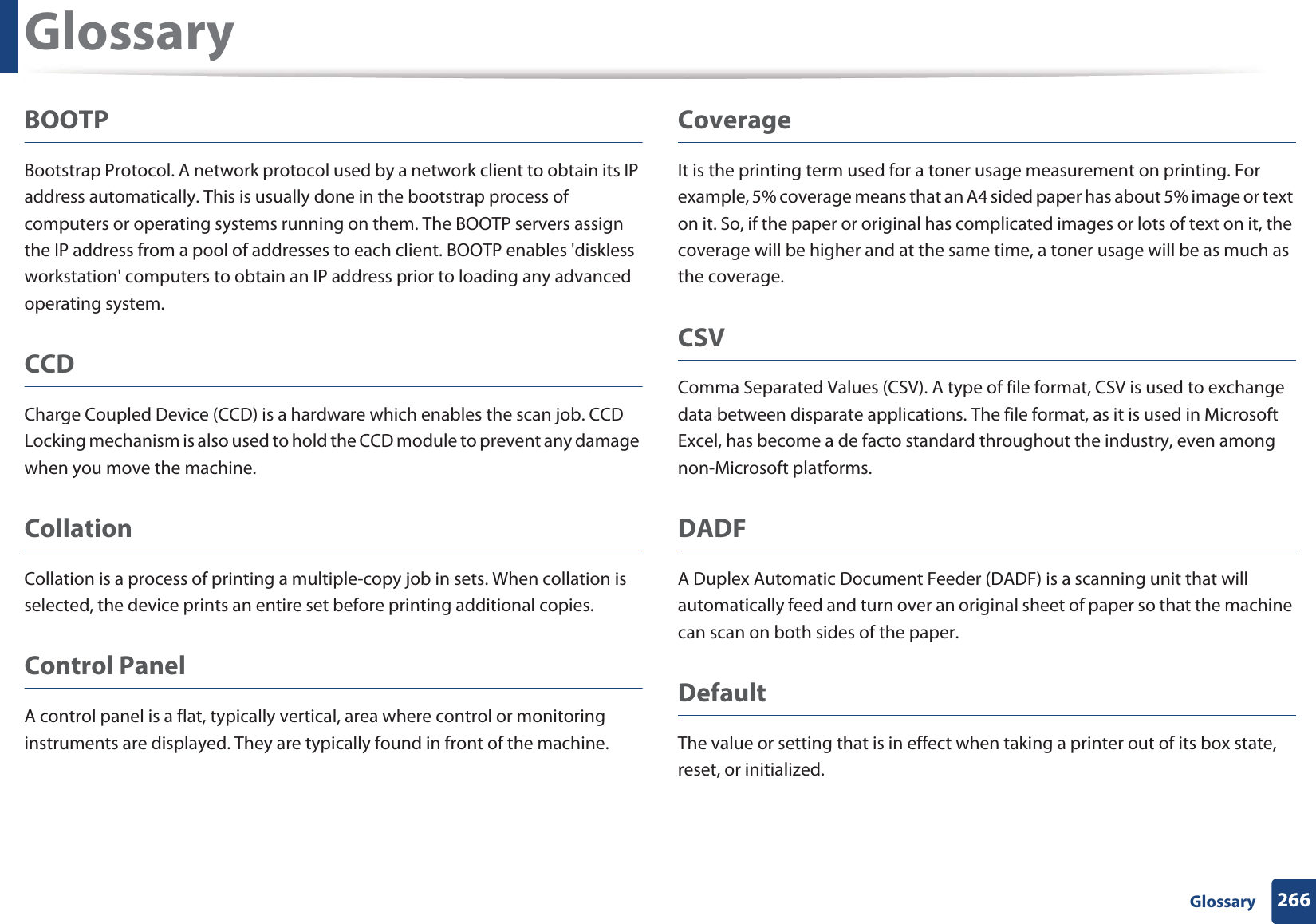 Glossary266 GlossaryBOOTPBootstrap Protocol. A network protocol used by a network client to obtain its IP address automatically. This is usually done in the bootstrap process of computers or operating systems running on them. The BOOTP servers assign the IP address from a pool of addresses to each client. BOOTP enables &apos;diskless workstation&apos; computers to obtain an IP address prior to loading any advanced operating system.CCDCharge Coupled Device (CCD) is a hardware which enables the scan job. CCD Locking mechanism is also used to hold the CCD module to prevent any damage when you move the machine.CollationCollation is a process of printing a multiple-copy job in sets. When collation is selected, the device prints an entire set before printing additional copies.Control PanelA control panel is a flat, typically vertical, area where control or monitoring instruments are displayed. They are typically found in front of the machine. CoverageIt is the printing term used for a toner usage measurement on printing. For example, 5% coverage means that an A4 sided paper has about 5% image or text on it. So, if the paper or original has complicated images or lots of text on it, the coverage will be higher and at the same time, a toner usage will be as much as the coverage.CSVComma Separated Values (CSV). A type of file format, CSV is used to exchange data between disparate applications. The file format, as it is used in Microsoft Excel, has become a de facto standard throughout the industry, even among non-Microsoft platforms.DADFA Duplex Automatic Document Feeder (DADF) is a scanning unit that will automatically feed and turn over an original sheet of paper so that the machine can scan on both sides of the paper.DefaultThe value or setting that is in effect when taking a printer out of its box state, reset, or initialized.