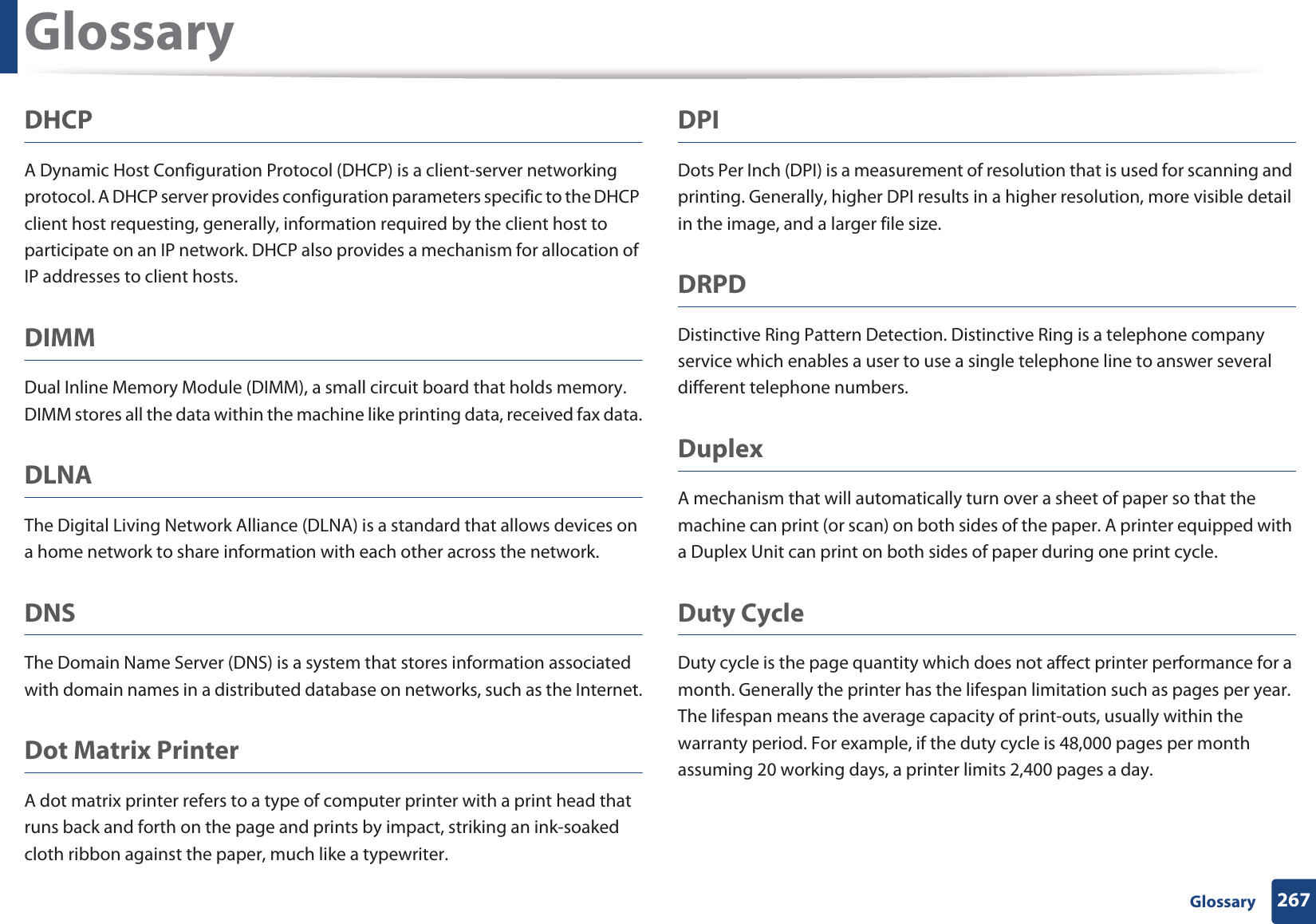Glossary267 GlossaryDHCPA Dynamic Host Configuration Protocol (DHCP) is a client-server networking protocol. A DHCP server provides configuration parameters specific to the DHCP client host requesting, generally, information required by the client host to participate on an IP network. DHCP also provides a mechanism for allocation of IP addresses to client hosts.DIMMDual Inline Memory Module (DIMM), a small circuit board that holds memory. DIMM stores all the data within the machine like printing data, received fax data.DLNAThe Digital Living Network Alliance (DLNA) is a standard that allows devices on a home network to share information with each other across the network.DNSThe Domain Name Server (DNS) is a system that stores information associated with domain names in a distributed database on networks, such as the Internet.Dot Matrix PrinterA dot matrix printer refers to a type of computer printer with a print head that runs back and forth on the page and prints by impact, striking an ink-soaked cloth ribbon against the paper, much like a typewriter.DPIDots Per Inch (DPI) is a measurement of resolution that is used for scanning and printing. Generally, higher DPI results in a higher resolution, more visible detail in the image, and a larger file size.DRPD Distinctive Ring Pattern Detection. Distinctive Ring is a telephone company service which enables a user to use a single telephone line to answer several different telephone numbers.DuplexA mechanism that will automatically turn over a sheet of paper so that the machine can print (or scan) on both sides of the paper. A printer equipped with a Duplex Unit can print on both sides of paper during one print cycle.Duty CycleDuty cycle is the page quantity which does not affect printer performance for a month. Generally the printer has the lifespan limitation such as pages per year. The lifespan means the average capacity of print-outs, usually within the warranty period. For example, if the duty cycle is 48,000 pages per month assuming 20 working days, a printer limits 2,400 pages a day.
