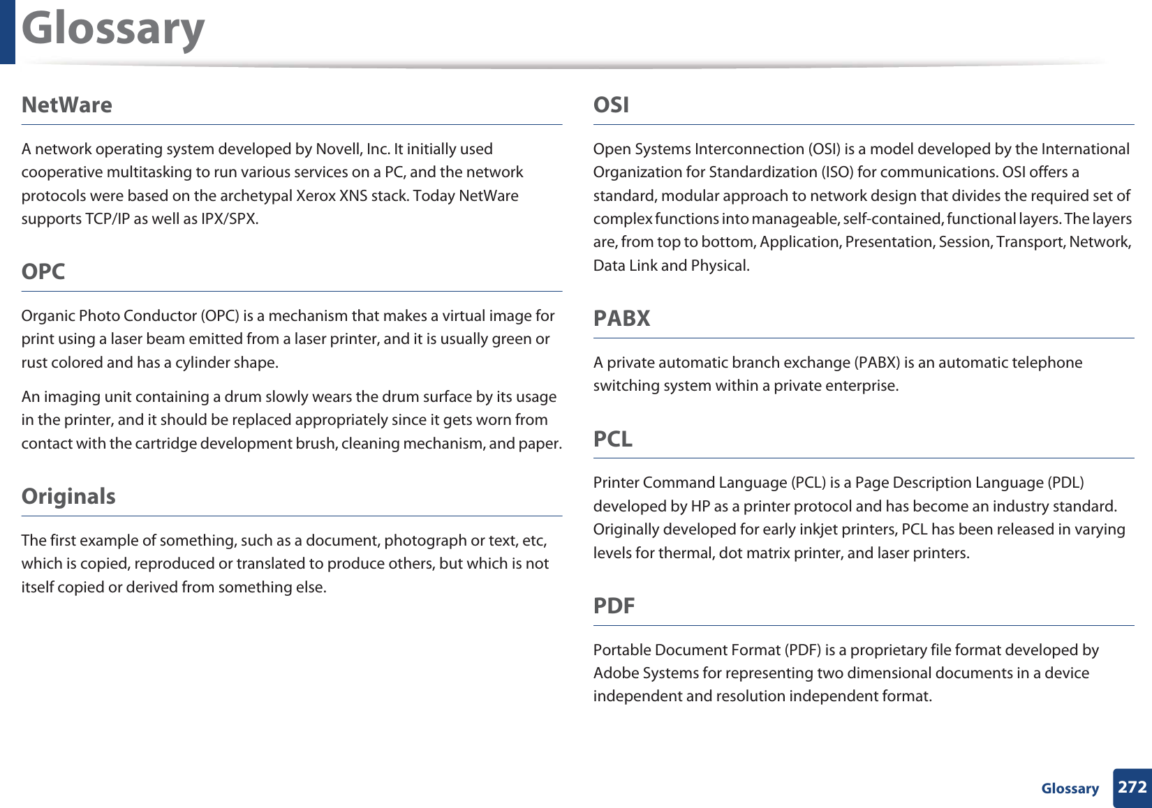 Glossary272 GlossaryNetWareA network operating system developed by Novell, Inc. It initially used cooperative multitasking to run various services on a PC, and the network protocols were based on the archetypal Xerox XNS stack. Today NetWare supports TCP/IP as well as IPX/SPX.OPCOrganic Photo Conductor (OPC) is a mechanism that makes a virtual image for print using a laser beam emitted from a laser printer, and it is usually green or rust colored and has a cylinder shape. An imaging unit containing a drum slowly wears the drum surface by its usage in the printer, and it should be replaced appropriately since it gets worn from contact with the cartridge development brush, cleaning mechanism, and paper.OriginalsThe first example of something, such as a document, photograph or text, etc, which is copied, reproduced or translated to produce others, but which is not itself copied or derived from something else.OSIOpen Systems Interconnection (OSI) is a model developed by the International Organization for Standardization (ISO) for communications. OSI offers a standard, modular approach to network design that divides the required set of complex functions into manageable, self-contained, functional layers. The layers are, from top to bottom, Application, Presentation, Session, Transport, Network, Data Link and Physical.PABX A private automatic branch exchange (PABX) is an automatic telephone switching system within a private enterprise.PCLPrinter Command Language (PCL) is a Page Description Language (PDL) developed by HP as a printer protocol and has become an industry standard. Originally developed for early inkjet printers, PCL has been released in varying levels for thermal, dot matrix printer, and laser printers.PDFPortable Document Format (PDF) is a proprietary file format developed by Adobe Systems for representing two dimensional documents in a device independent and resolution independent format.