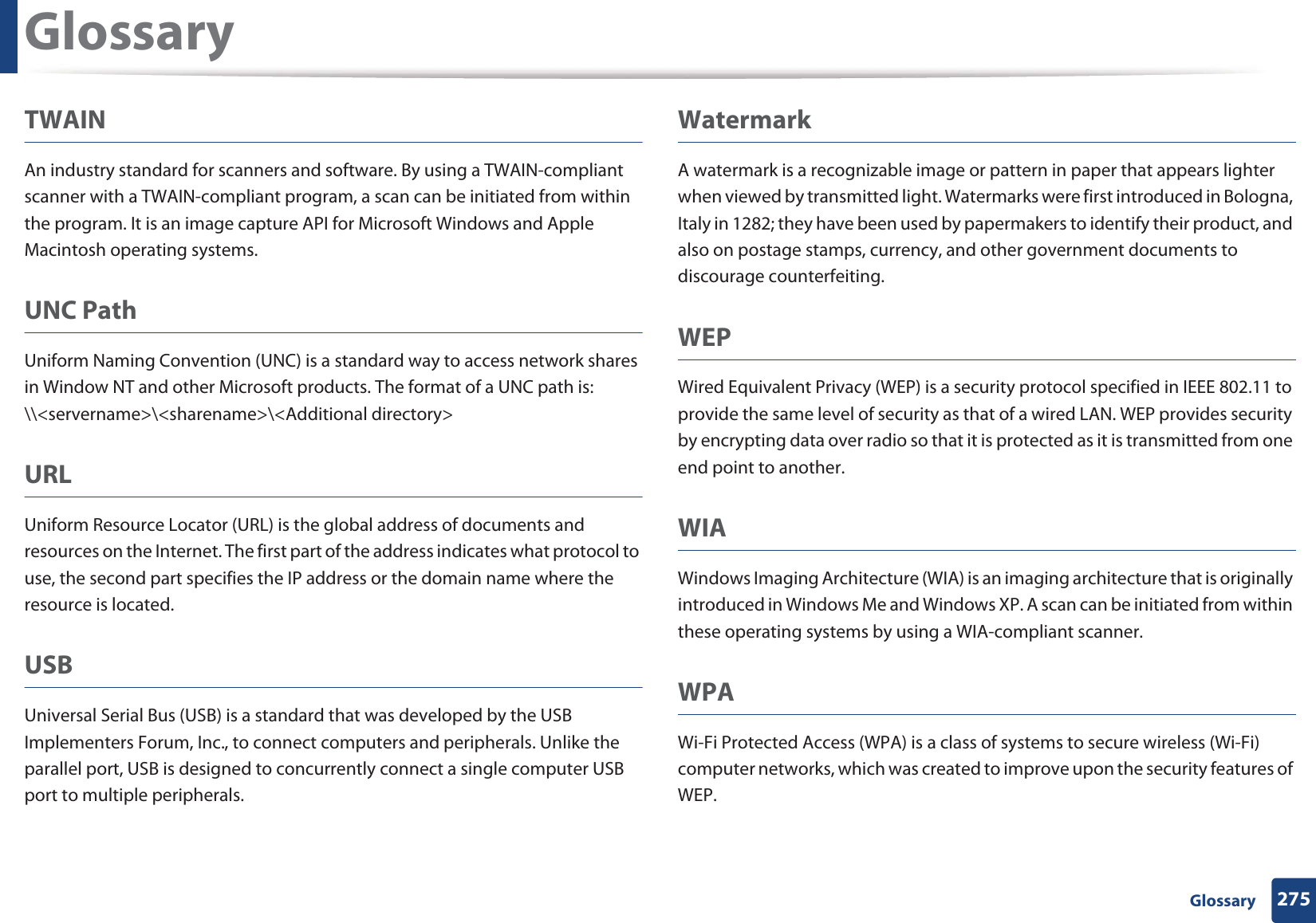 Glossary275 GlossaryTWAINAn industry standard for scanners and software. By using a TWAIN-compliant scanner with a TWAIN-compliant program, a scan can be initiated from within the program. It is an image capture API for Microsoft Windows and Apple Macintosh operating systems.UNC PathUniform Naming Convention (UNC) is a standard way to access network shares in Window NT and other Microsoft products. The format of a UNC path is: \\<servername>\<sharename>\<Additional directory>URLUniform Resource Locator (URL) is the global address of documents and resources on the Internet. The first part of the address indicates what protocol to use, the second part specifies the IP address or the domain name where the resource is located.USBUniversal Serial Bus (USB) is a standard that was developed by the USB Implementers Forum, Inc., to connect computers and peripherals. Unlike the parallel port, USB is designed to concurrently connect a single computer USB port to multiple peripherals.WatermarkA watermark is a recognizable image or pattern in paper that appears lighter when viewed by transmitted light. Watermarks were first introduced in Bologna, Italy in 1282; they have been used by papermakers to identify their product, and also on postage stamps, currency, and other government documents to discourage counterfeiting.WEPWired Equivalent Privacy (WEP) is a security protocol specified in IEEE 802.11 to provide the same level of security as that of a wired LAN. WEP provides security by encrypting data over radio so that it is protected as it is transmitted from one end point to another.WIAWindows Imaging Architecture (WIA) is an imaging architecture that is originally introduced in Windows Me and Windows XP. A scan can be initiated from within these operating systems by using a WIA-compliant scanner.WPAWi-Fi Protected Access (WPA) is a class of systems to secure wireless (Wi-Fi) computer networks, which was created to improve upon the security features of WEP.
