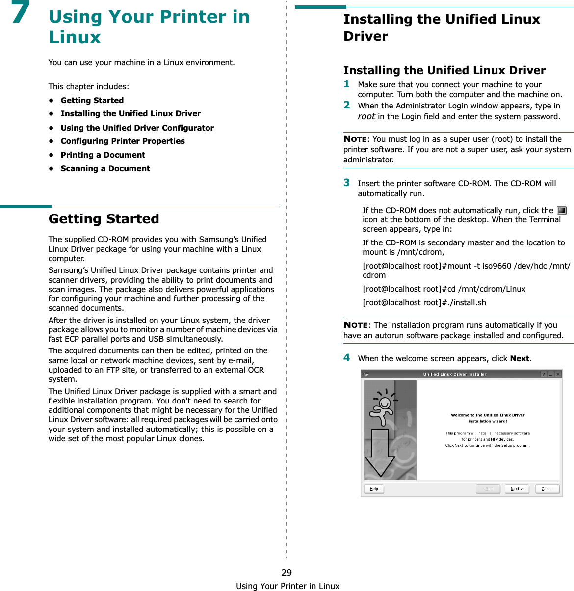 Using Your Printer in Linux297Using Your Printer in LinuxYou can use your machine in a Linux environment. This chapter includes:• Getting Started• Installing the Unified Linux Driver• Using the Unified Driver Configurator• Configuring Printer Properties• Printing a Document• Scanning a DocumentGetting StartedThe supplied CD-ROM provides you with Samsung’s Unified Linux Driver package for using your machine with a Linux computer.Samsung’s Unified Linux Driver package contains printer and scanner drivers, providing the ability to print documents and scan images. The package also delivers powerful applications for configuring your machine and further processing of the scanned documents.After the driver is installed on your Linux system, the driver package allows you to monitor a number of machine devices via fast ECP parallel ports and USB simultaneously. The acquired documents can then be edited, printed on the same local or network machine devices, sent by e-mail, uploaded to an FTP site, or transferred to an external OCR system.The Unified Linux Driver package is supplied with a smart and flexible installation program. You don&apos;t need to search for additional components that might be necessary for the Unified Linux Driver software: all required packages will be carried onto your system and installed automatically; this is possible on a wide set of the most popular Linux clones.Installing the Unified Linux DriverInstalling the Unified Linux Driver1Make sure that you connect your machine to your computer. Turn both the computer and the machine on.2When the Administrator Login window appears, type in root in the Login field and enter the system password.NOTE: You must log in as a super user (root) to install the printer software. If you are not a super user, ask your system administrator.3Insert the printer software CD-ROM. The CD-ROM will automatically run.If the CD-ROM does not automatically run, click the   icon at the bottom of the desktop. When the Terminal screen appears, type in:If the CD-ROM is secondary master and the location to mount is /mnt/cdrom,[root@localhost root]#mount -t iso9660 /dev/hdc /mnt/cdrom[root@localhost root]#cd /mnt/cdrom/Linux[root@localhost root]#./install.sh NOTE: The installation program runs automatically if you have an autorun software package installed and configured.4When the welcome screen appears, click Next.