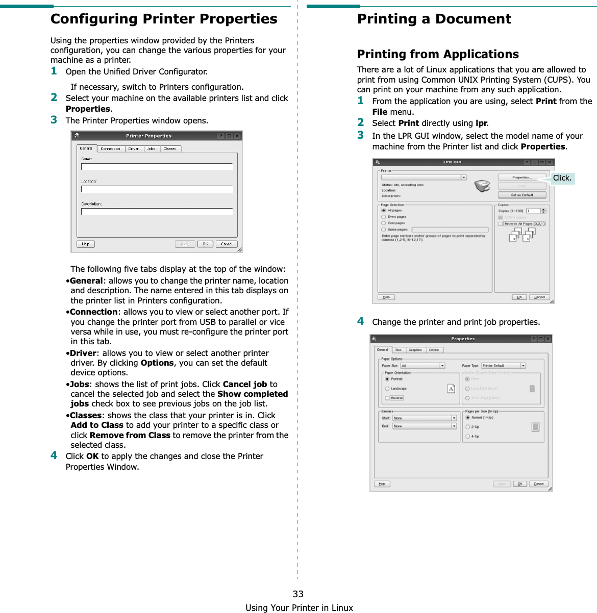 Using Your Printer in Linux33Configuring Printer PropertiesUsing the properties window provided by the Printers configuration, you can change the various properties for your machine as a printer.1Open the Unified Driver Configurator.If necessary, switch to Printers configuration.2Select your machine on the available printers list and click Properties.3The Printer Properties window opens.The following five tabs display at the top of the window:•General: allows you to change the printer name, location and description. The name entered in this tab displays on the printer list in Printers configuration.•Connection: allows you to view or select another port. If you change the printer port from USB to parallel or vice versa while in use, you must re-configure the printer port in this tab.•Driver: allows you to view or select another printer driver. By clicking Options, you can set the default device options.•Jobs: shows the list of print jobs. Click Cancel job to cancel the selected job and select the Show completed jobs check box to see previous jobs on the job list.•Classes: shows the class that your printer is in. Click Add to Class to add your printer to a specific class or click Remove from Class to remove the printer from the selected class.4Click OK to apply the changes and close the Printer Properties Window.Printing a DocumentPrinting from ApplicationsThere are a lot of Linux applications that you are allowed to print from using Common UNIX Printing System (CUPS). You can print on your machine from any such application.1From the application you are using, select Print from the File menu.2Select Print directly using lpr.3In the LPR GUI window, select the model name of your machine from the Printer list and click Properties.4Change the printer and print job properties.Click.
