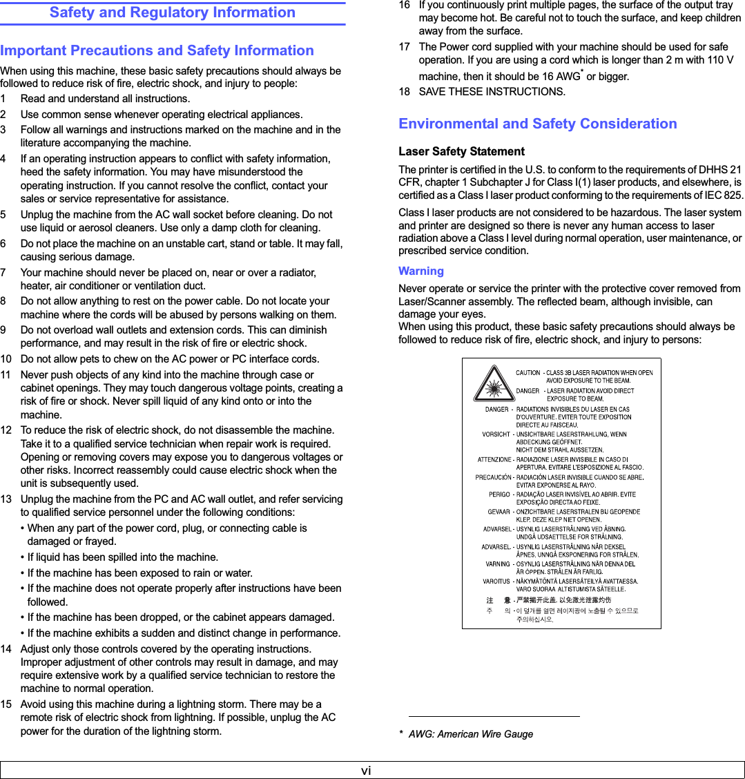 viSafety and Regulatory InformationImportant Precautions and Safety InformationWhen using this machine, these basic safety precautions should always be followed to reduce risk of fire, electric shock, and injury to people:1 Read and understand all instructions.2 Use common sense whenever operating electrical appliances.3 Follow all warnings and instructions marked on the machine and in the literature accompanying the machine.4 If an operating instruction appears to conflict with safety information, heed the safety information. You may have misunderstood the operating instruction. If you cannot resolve the conflict, contact your sales or service representative for assistance.5 Unplug the machine from the AC wall socket before cleaning. Do not use liquid or aerosol cleaners. Use only a damp cloth for cleaning.6 Do not place the machine on an unstable cart, stand or table. It may fall, causing serious damage.7 Your machine should never be placed on, near or over a radiator, heater, air conditioner or ventilation duct.8 Do not allow anything to rest on the power cable. Do not locate your machine where the cords will be abused by persons walking on them.9 Do not overload wall outlets and extension cords. This can diminish performance, and may result in the risk of fire or electric shock.10 Do not allow pets to chew on the AC power or PC interface cords.11 Never push objects of any kind into the machine through case or cabinet openings. They may touch dangerous voltage points, creating a risk of fire or shock. Never spill liquid of any kind onto or into the machine.12 To reduce the risk of electric shock, do not disassemble the machine. Take it to a qualified service technician when repair work is required. Opening or removing covers may expose you to dangerous voltages or other risks. Incorrect reassembly could cause electric shock when the unit is subsequently used. 13 Unplug the machine from the PC and AC wall outlet, and refer servicing to qualified service personnel under the following conditions:• When any part of the power cord, plug, or connecting cable is damaged or frayed.• If liquid has been spilled into the machine. • If the machine has been exposed to rain or water.• If the machine does not operate properly after instructions have been followed.• If the machine has been dropped, or the cabinet appears damaged.• If the machine exhibits a sudden and distinct change in performance.14 Adjust only those controls covered by the operating instructions. Improper adjustment of other controls may result in damage, and may require extensive work by a qualified service technician to restore the machine to normal operation.15 Avoid using this machine during a lightning storm. There may be a remote risk of electric shock from lightning. If possible, unplug the AC power for the duration of the lightning storm.16 If you continuously print multiple pages, the surface of the output tray may become hot. Be careful not to touch the surface, and keep children away from the surface.17 The Power cord supplied with your machine should be used for safe operation. If you are using a cord which is longer than 2 m with 110 V machine, then it should be 16 AWG* or bigger.18 SAVE THESE INSTRUCTIONS.Environmental and Safety ConsiderationLaser Safety StatementThe printer is certified in the U.S. to conform to the requirements of DHHS 21 CFR, chapter 1 Subchapter J for Class I(1) laser products, and elsewhere, is certified as a Class I laser product conforming to the requirements of IEC 825.Class I laser products are not considered to be hazardous. The laser system and printer are designed so there is never any human access to laser radiation above a Class I level during normal operation, user maintenance, or prescribed service condition.Warning Never operate or service the printer with the protective cover removed from Laser/Scanner assembly. The reflected beam, although invisible, can damage your eyes.When using this product, these basic safety precautions should always be followed to reduce risk of fire, electric shock, and injury to persons:* AWG: American Wire Gauge