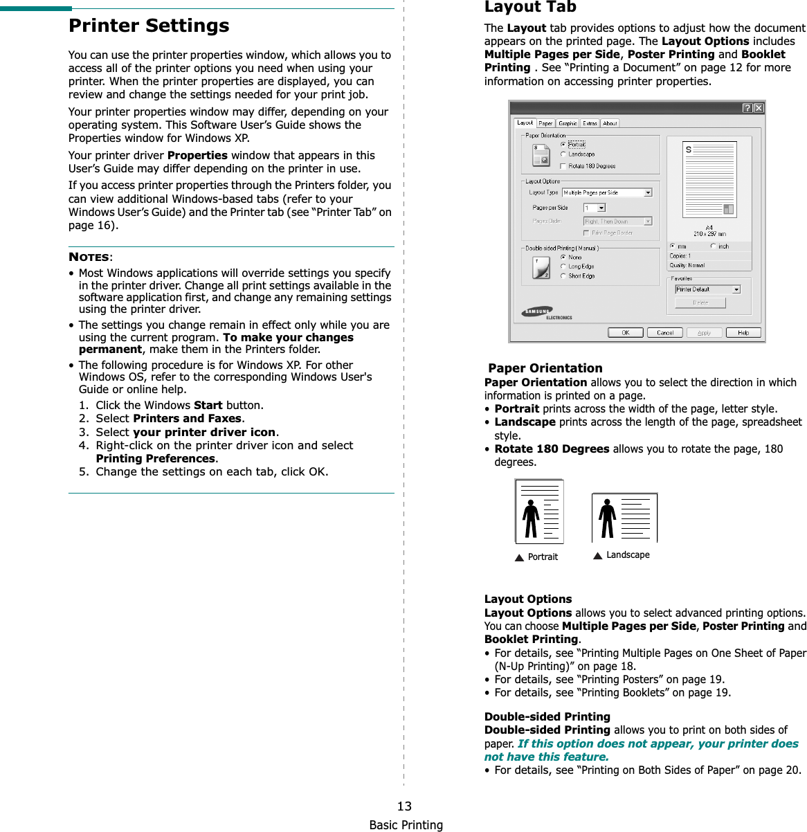 Basic Printing13Printer SettingsYou can use the printer properties window, which allows you to access all of the printer options you need when using your printer. When the printer properties are displayed, you can review and change the settings needed for your print job. Your printer properties window may differ, depending on your operating system. This Software User’s Guide shows the Properties window for Windows XP.Your printer driver Properties window that appears in this User’s Guide may differ depending on the printer in use.If you access printer properties through the Printers folder, you can view additional Windows-based tabs (refer to your Windows User’s Guide) and the Printer tab (see “Printer Tab” on page 16).NOTES:• Most Windows applications will override settings you specify in the printer driver. Change all print settings available in the software application first, and change any remaining settings using the printer driver. • The settings you change remain in effect only while you are using the current program. To make your changes permanent, make them in the Printers folder. • The following procedure is for Windows XP. For other Windows OS, refer to the corresponding Windows User&apos;s Guide or online help.1. Click the Windows Start button.2. Select Printers and Faxes.3. Select your printer driver icon.4. Right-click on the printer driver icon and select Printing Preferences.5. Change the settings on each tab, click OK.Layout TabThe Layout tab provides options to adjust how the document appears on the printed page. The Layout Options includes Multiple Pages per Side,Poster Printing and Booklet Printing . See “Printing a Document” on page 12 for more information on accessing printer properties.  Paper OrientationPaper Orientation allows you to select the direction in which information is printed on a page. •Portrait prints across the width of the page, letter style. •Landscape prints across the length of the page, spreadsheet style. •Rotate 180 Degrees allows you to rotate the page, 180 degrees.Layout OptionsLayout Options allows you to select advanced printing options. You can choose Multiple Pages per Side,Poster Printingand Booklet Printing.•For details, see “Printing Multiple Pages on One Sheet of Paper (N-Up Printing)” on page 18.•For details, see “Printing Posters” on page 19.•For details, see “Printing Booklets” on page 19.Double-sided PrintingDouble-sided Printing allows you to print on both sides of paper. If this option does not appear, your printer does not have this feature.•For details, see “Printing on Both Sides of Paper” on page 20. Landscape Portrait