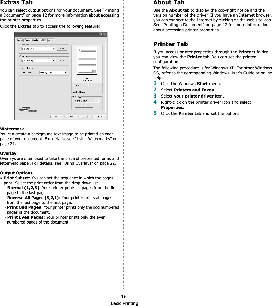 Basic Printing16Extras TabYou can select output options for your document. See “Printing a Document” on page 12 for more information about accessing the printer properties.Click the Extras tab to access the following feature:  WatermarkYou can create a background text image to be printed on each page of your document. For details, see “Using Watermarks” on page 21.OverlayOverlays are often used to take the place of preprinted forms and letterhead paper. For details, see “Using Overlays” on page 22.Output Options•Print Subset: You can set the sequence in which the pages print. Select the print order from the drop-down list.-Normal (1,2,3): Your printer prints all pages from the first page to the last page.-Reverse All Pages (3,2,1): Your printer prints all pages from the last page to the first page.-Print Odd Pages: Your printer prints only the odd numbered pages of the document.-Print Even Pages: Your printer prints only the even numbered pages of the document.About TabUse the About tab to display the copyright notice and the version number of the driver. If you have an Internet browser, you can connect to the Internet by clicking on the web site icon. See “Printing a Document” on page 12 for more information about accessing printer properties.Printer TabIf you access printer properties through the Printers folder, you can view the Printer tab. You can set the printer configuration.The following procedure is for Windows XP. For other Windows OS, refer to the corresponding Windows User&apos;s Guide or online help.1Click the Windows Start menu. 2Select Printers and Faxes.3Select your printer driver icon. 4Right-click on the printer driver icon and select Properties.5Click the Printer tab and set the options.  