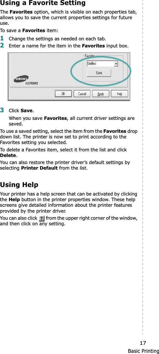 Basic Printing17Using a Favorite Setting  The Favorites option, which is visible on each properties tab, allows you to save the current properties settings for future use. To s ave a  Favorites item:1Change the settings as needed on each tab. 2Enter a name for the item in the Favorites input box. 3Click Save.When you save Favorites, all current driver settings are saved.To use a saved setting, select the item from the Favorites drop down list. The printer is now set to print according to the Favorites setting you selected. To delete a Favorites item, select it from the list and click Delete.You can also restore the printer driver’s default settings by selecting Printer Default from the list. Using HelpYour printer has a help screen that can be activated by clicking the Help button in the printer properties window. These help screens give detailed information about the printer features provided by the printer driver.You can also click   from the upper right corner of the window, and then click on any setting. 