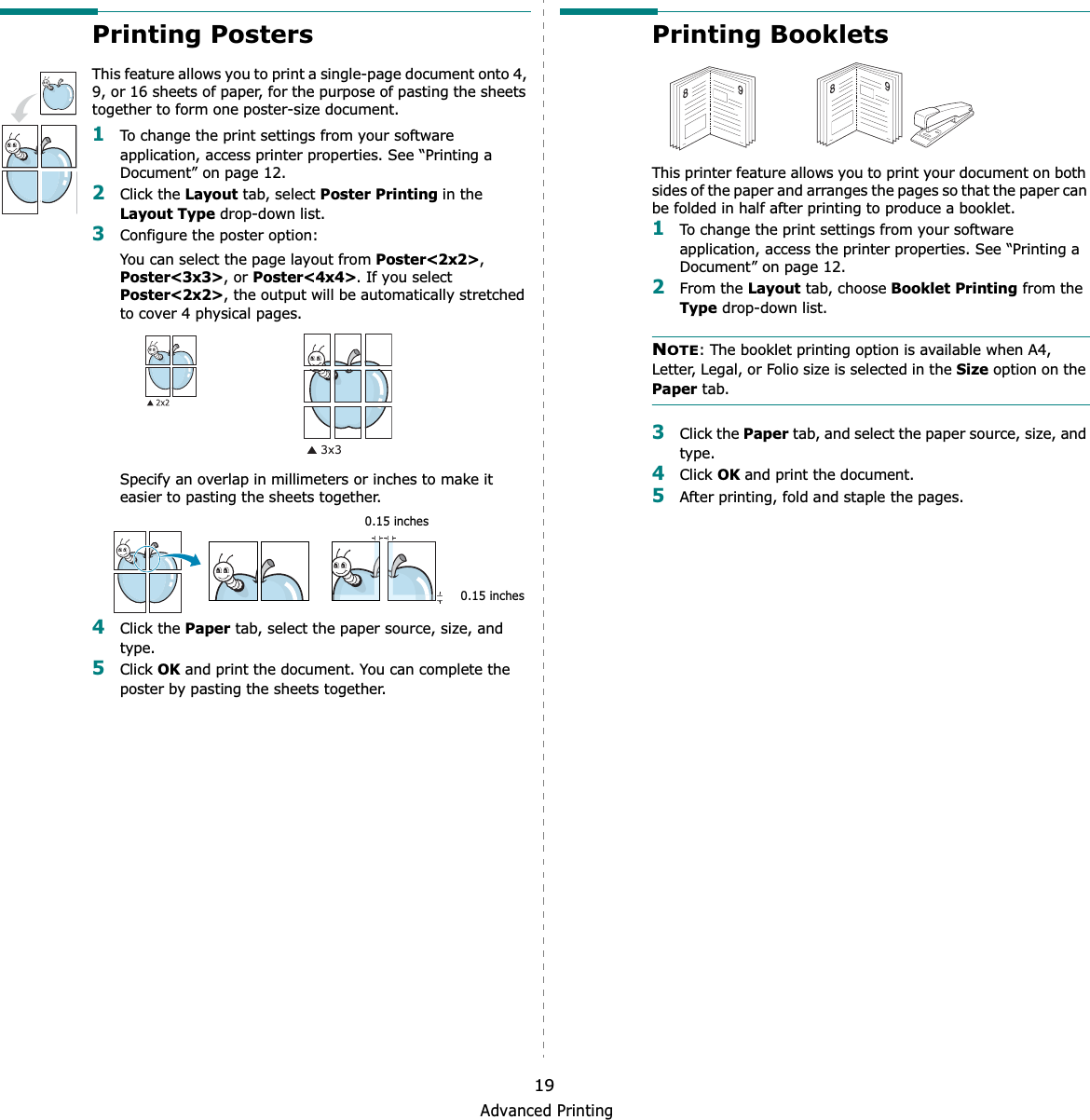 Advanced Printing19Printing PostersThis feature allows you to print a single-page document onto 4, 9, or 16 sheets of paper, for the purpose of pasting the sheets together to form one poster-size document.1To change the print settings from your software application, access printer properties. See “Printing a Document” on page 12.2Click the Layout tab, select Poster Printing in the Layout Type drop-down list.3Configure the poster option:You can select the page layout from Poster&lt;2x2&gt;,Poster&lt;3x3&gt;, or Poster&lt;4x4&gt;. If you select Poster&lt;2x2&gt;, the output will be automatically stretched to cover 4 physical pages. Specify an overlap in millimeters or inches to make it easier to pasting the sheets together. 4Click the Paper tab, select the paper source, size, and type.5Click OK and print the document. You can complete the poster by pasting the sheets together. 0.15 inches0.15 inchesPrinting Booklets This printer feature allows you to print your document on both sides of the paper and arranges the pages so that the paper can be folded in half after printing to produce a booklet. 1To change the print settings from your software application, access the printer properties. See “Printing a Document” on page 12.2From the Layout tab, choose Booklet Printing from the Type drop-down list. NOTE: The booklet printing option is available when A4, Letter, Legal, or Folio size is selected in the Size option on the Paper tab.3Click the Paper tab, and select the paper source, size, and type.4Click OK and print the document.5After printing, fold and staple the pages. 8989