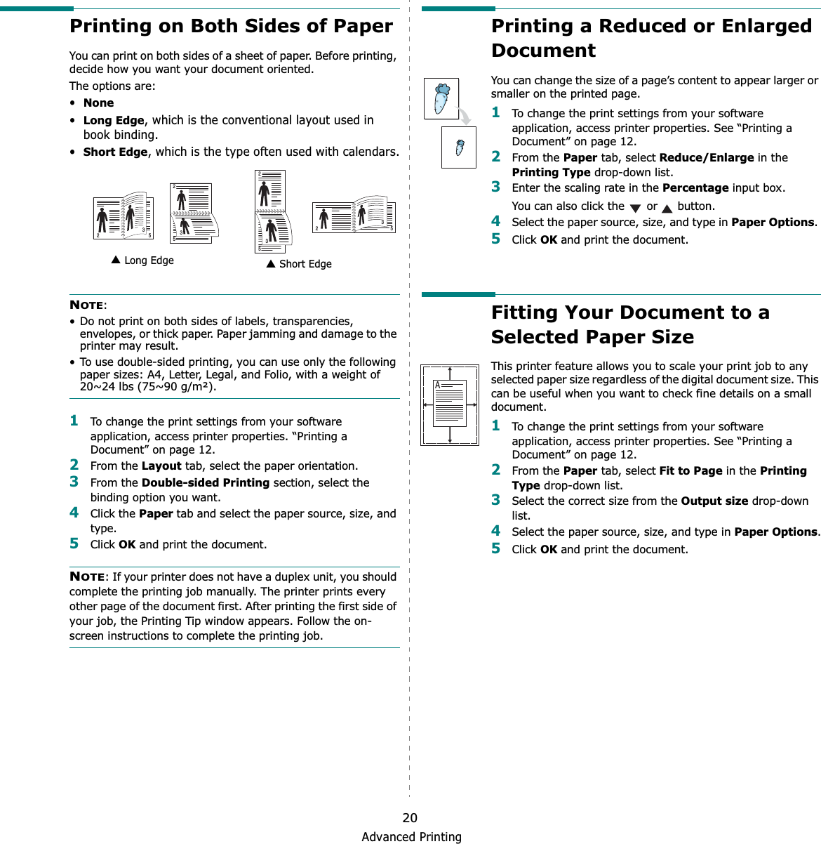 Advanced Printing20Printing on Both Sides of PaperYou can print on both sides of a sheet of paper. Before printing, decide how you want your document oriented.The options are:•None•Long Edge, which is the conventional layout used in book binding.•Short Edge, which is the type often used with calendars.NOTE:• Do not print on both sides of labels, transparencies, envelopes, or thick paper. Paper jamming and damage to the printer may result. • To use double-sided printing, you can use only the following paper sizes: A4, Letter, Legal, and Folio, with a weight of 20~24 lbs (75~90 g/m²). 1To change the print settings from your software application, access printer properties. “Printing a Document” on page 12.2From the Layout tab, select the paper orientation.3From the Double-sided Printing section, select the binding option you want.     4Click the Paper tab and select the paper source, size, and type.5Click OK and print the document.NOTE: If your printer does not have a duplex unit, you should complete the printing job manually. The printer prints every other page of the document first. After printing the first side of your job, the Printing Tip window appears. Follow the on-screen instructions to complete the printing job. Long Edge▲ Short Edge▲253253253253Printing a Reduced or Enlarged Document You can change the size of a page’s content to appear larger or smaller on the printed page. 1To change the print settings from your software application, access printer properties. See “Printing a Document” on page 12. 2From the Paper tab, select Reduce/Enlarge in the Printing Type drop-down list. 3Enter the scaling rate in the Percentage input box.You can also click the   or   button.4Select the paper source, size, and type in Paper Options.5Click OK and print the document. Fitting Your Document to a Selected Paper SizeThis printer feature allows you to scale your print job to any selected paper size regardless of the digital document size. This can be useful when you want to check fine details on a small document. 1To change the print settings from your software application, access printer properties. See “Printing a Document” on page 12.2From the Paper tab, select Fit to Page in the Printing Type drop-down list. 3Select the correct size from the Output size drop-down list.4Select the paper source, size, and type in Paper Options.5Click OK and print the document.A