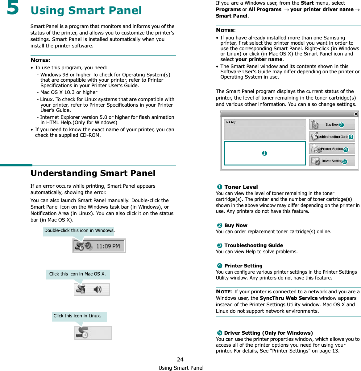 Using Smart Panel245Using Smart PanelSmart Panel is a program that monitors and informs you of the status of the printer, and allows you to customize the printer’s settings. Smart Panel is installed automatically when you install the printer software.NOTES:• To use this program, you need:- Windows 98 or higher To check for Operating System(s) that are compatible with your printer, refer to Printer Specifications in your Printer User’s Guide.- Mac OS X 10.3 or higher- Linux. To check for Linux systems that are compatible with your printer, refer to Printer Specifications in your Printer User’s Guide.- Internet Explorer version 5.0 or higher for flash animation in HTML Help.(Only for Windows)• If you need to know the exact name of your printer, you can check the supplied CD-ROM.Understanding Smart PanelIf an error occurs while printing, Smart Panel appears automatically, showing the error.You can also launch Smart Panel manually. Double-click the Smart Panel icon on the Windows task bar (in Windows), or Notification Area (in Linux). You can also click it on the status bar (in Mac OS X).Double-click this icon in Windows.Click this icon in Mac OS X.Click this icon in Linux.If you are a Windows user, from the Start menu, select Programs or All Programsoyour printer driver nameoSmart Panel.NOTES:• If you have already installed more than one Samsung printer, first select the printer model you want in order to use the corresponding Smart Panel. Right-click (in Windows or Linux) or click (in Mac OS X) the Smart Panel icon and select your printer name.• The Smart Panel window and its contents shown in this Software User’s Guide may differ depending on the printer or Operating System in use.The Smart Panel program displays the current status of the printer, the level of toner remaining in the toner cartridge(s) and various other information. You can also change settings.Toner LevelYou can view the level of toner remaining in the toner cartridge(s). The printer and the number of toner cartridge(s) shown in the above window may differ depending on the printer in use. Any printers do not have this feature.Buy NowYou can order replacement toner cartridge(s) online.Troubleshooting GuideYou can view Help to solve problems.Printer SettingYou can configure various printer settings in the Printer Settings Utility window. Any printers do not have this feature.NOTE: If your printer is connected to a network and you are a Windows user, the SyncThru Web Service window appears instead of the Printer Settings Utility window. Mac OS X and Linux do not support network environments.Driver Setting (Only for Windows)You can use the printer properties window, which allows you to access all of the printer options you need for using your printer. For details, See “Printer Settings” on page 13.2415312345