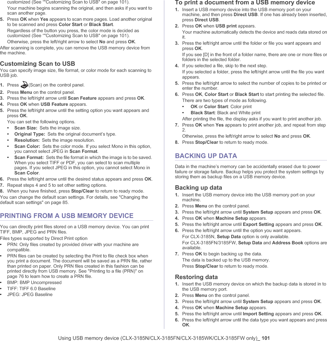 Using USB memory device (CLX-3185N/CLX-3185FN/CLX-3185WK/CLX-3185FW only)_ 101customized (See “&quot;Customizing Scan to USB&quot; on page 101).Your machine begins scanning the original, and then asks if you want to scan another page.5. Press OK when Yes appears to scan more pages. Load another original to be scanned and press Color Start or Black Start.Regardless of the button you press, the color mode is decided as customized (See “&quot;Customizing Scan to USB&quot; on page 101).Otherwise, press the left/right arrow to select No and press OK.After scanning is complete, you can remove the USB memory device from the machine.Customizing Scan to USB You can specify image size, file format, or color mode for each scanning to USB job.1. Press  (Scan) on the control panel.2. Press Menu on the control panel.3. Press the left/right arrow until Scan Feature appears and press OK.4. Press OK when USB Feature appears.5. Press the left/right arrow until the setting option you want appears and press OK.You can set the following options.•Scan Size: Sets the image size.•Original Type: Sets the original document’s type.•Resolution: Sets the image resolution.•Scan Color: Sets the color mode. If you select Mono in this option, you cannot select JPEG in Scan Format.•Scan Format: Sets the file format in which the image is to be saved. When you select TIFF or PDF, you can select to scan multiple pages. If you select JPEG in this option, you cannot select Mono in Scan Color.6. Press the left/right arrow until the desired status appears and press OK.7. Repeat steps 4 and 5 to set other setting options.8. When you have finished, press Stop/Clear to return to ready mode.You can change the default scan settings. For details, see &quot;Changing the default scan settings&quot; on page 85.PRINTING FROM A USB MEMORY DEVICEYou can directly print files stored on a USB memory device. You can print TIFF, BMP, JPEG and PRN files.Files types supported by Direct Print option•PRN: Only files created by provided driver with your machine are compatible. •PRN files can be created by selecting the Print to file check box when you print a document. The document will be saved as a PRN file, rather than printed on paper. Only PRN files created in this fashion can be printed directly from USB memory. See &quot;Printing to a file (PRN)&quot; on page 76 to learn how to create a PRN file.•BMP: BMP Uncompressed•TIFF: TIFF 6.0 Baseline•JPEG: JPEG BaselineTo print a document from a USB memory device1. Insert a USB memory device into the USB memory port on your machine, and then press Direct USB. If one has already been inserted, press Direct USB.2. Press OK when USB print appears.Your machine automatically detects the device and reads data stored on it.3. Press the left/right arrow until the folder or file you want appears and press OK.If you see [D] in the front of a folder name, there are one or more files or folders in the selected folder.4. If you selected a file, skip to the next step.If you selected a folder, press the left/right arrow until the file you want appears.5. Press the left/right arrow to select the number of copies to be printed or enter the number.6. Press OK,Color Start or Black Start to start printing the selected file. There are two types of mode as following.•OK or Color Start: Color print•Black Start: Black and White printAfter printing the file, the display asks if you want to print another job.7. Press OK when Yes appears to print another job, and repeat from step 2. Otherwise, press the left/right arrow to select No and press OK.8. Press Stop/Clear to return to ready mode.BACKING UP DATA Data in the machine’s memory can be accidentally erased due to power failure or storage failure. Backup helps you protect the system settings by storing them as backup files on a USB memory device.Backing up data1. Insert the USB memory device into the USB memory port on your machine.2. Press Menu on the control panel.3. Press the left/right arrow until System Setup appears and press OK.4. Press OK when Machine Setup appears.5. Press the left/right arrow until Export Setting appears and press OK.6. Press the left/right arrow until the option you want appears.For CLX-3185N, Setup Data option is only available.For CLX-3185FN/3185FW, Setup Data and Address Book options are available.7. Press OK to begin backing up the data.The data is backed up to the USB memory.Press Stop/Clear to return to ready mode.Restoring data1. Insert the USB memory device on which the backup data is stored in to the USB memory port.2. Press Menu on the control panel.3. Press the left/right arrow until System Setup appears and press OK.4. Press OK when Machine Setup appears.5. Press the left/right arrow until Import Setting appears and press OK.6. Press the left/right arrow until the data type you want appears and press OK.