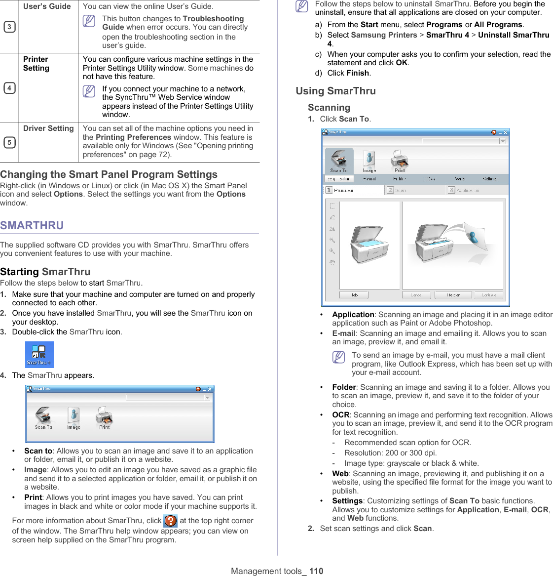 Management tools_ 110Changing the Smart Panel Program SettingsRight-click (in Windows or Linux) or click (in Mac OS X) the Smart Panel icon and select Options. Select the settings you want from the Optionswindow. SMARTHRUThe supplied software CD provides you withGSmarThru. SmarThruGoffers you convenient features to use with your machine. Starting SmarThruFollow the steps below to start SmarThru.1. Make sure that your machine and computer are turned on and properly connected to each other.2. Once you have installed SmarThru, you will see the SmarThru icon on your desktop.3. Double-click the SmarThru icon.4. The SmarThru appears.•Scan to: Allows you to scan an image and save it to an application or folder, email it, or publish it on a website.•Image: Allows you to edit an image you have saved as a graphic file and send it to a selected application or folder, email it, or publish it on a website.•Print: Allows you to print images you have saved. You can print images in black and white or color mode if your machine supports it.For more information about SmarThru, click   at the top right corner of the window. The SmarThru help window appears; you can view on screen help supplied on the SmarThru program.Follow the steps below to uninstall SmarThru. Before you begin the uninstall, ensure that all applications are closed on your computer. a) From the Start menu, select ProgramsGor All Programs.b) Select Samsung Printers &gt; SmarThru 4 &gt; Uninstall SmarThru 4.c) When your computer asks you to confirm your selection, read the statement and click OK.d) Click Finish.Using SmarThruScanning1. Click Scan To.•Application: Scanning an image and placing it in an image editor application such as Paint or Adobe Photoshop.•E-mail: Scanning an image and emailing it. Allows you to scan an image, preview it, and email it.To send an image by e-mail, you must have a mail client program, like Outlook Express, which has been set up with your e-mail account.•Folder: Scanning an image and saving it to a folder. Allows you to scan an image, preview it, and save it to the folder of your choice.•OCR: Scanning an image and performing text recognition. Allows you to scan an image, preview it, and send it to the OCR program for text recognition.-Recommended scan option for OCR.-Resolution: 200 or 300 dpi.-Image type: grayscale or black &amp; white.•Web: Scanning an image, previewing it, and publishing it on a website, using the specified file format for the image you want to publish.•Settings: Customizing settings of Scan To basic functions. Allows you to customize settings for Application,E-mail,OCR,and Web functions.2. Set scan settings and click Scan.3User’s Guide You can view the online User’s Guide.This button changes to Troubleshooting Guide when error occurs. You can directly open the troubleshooting sectionGin the user’s guide. 4PrinterSettingYou can configure various machine settings in the Printer Settings Utility window. Some machines do not have this feature.If you connect your machine to a network, the SyncThru™ Web Service window appears instead of the Printer Settings Utility window.5Driver Setting You can set all of the machine options you need in the Printing Preferences window. This feature is available only for Windows (See &quot;Opening printing preferences&quot; on page 72).