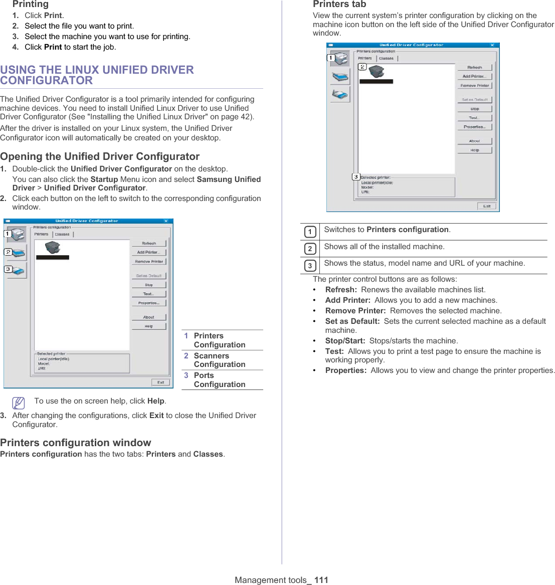 Management tools_ 111Printing1. Click Print.2. Select the file you want to print.3. Select the machine you want to use for printing.4. Click Print to start the job.USING THE LINUX UNIFIED DRIVER CONFIGURATORThe Unified Driver Configurator is a tool primarily intended for configuring machine devices. You need to install Unified Linux Driver to use Unified Driver Configurator (See &quot;Installing the Unified Linux Driver&quot; on page 42).After the driver is installed on your Linux system, the Unified Driver Configurator icon will automatically be created on your desktopUOpening the Unified Driver Configurator1. Double-click the Unified Driver Configurator on the desktop.You can also click the Startup Menu icon and select Samsung Unified Driver &gt; Unified Driver Configurator.2. Click each button on the left to switch to the corresponding configuration window. To use the on screen help, click Help.3. After changing the configurations, click Exit to close the Unified Driver Configurator.Printers configuration windowPrinters configuration has the two tabs: Printers and Classes.Printers tabView the current system’s printer configuration by clicking on the machine icon button on the left side of the Unified Driver Configurator window.The printer control buttons are as follows:•Refresh: Renews the available machines list.•Add Printer: Allows you to add a new machines.•Remove Printer: Removes the selected machine.•Set as Default: Sets the current selected machine as a default machine.•Stop/Start: Stops/starts the machine.•Test: Allows you to print a test page to ensure the machine is working properly.•Properties: Allows you to view and change the printer properties.1PrintersConfiguration 2Scanners Configuration 3PortsConfiguration 1Switches to Printers configuration.2Shows all of the installed machine.3Shows the status, model name and URL of your machine.