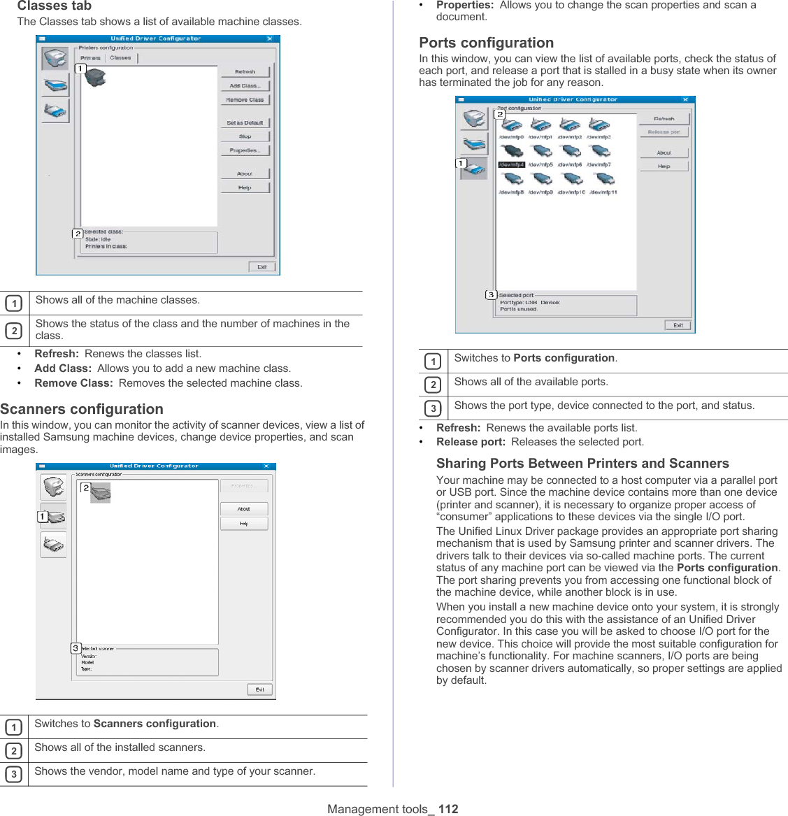 Management tools_ 112Classes tabThe Classes tab shows a list of available machine classes.•Refresh: Renews the classes list.•Add Class: Allows you to add a new machine class.•Remove Class: Removes the selected machine class.Scanners configurationIn this window, you can monitor the activity of scanner devices, view a list of installed Samsung machine devices, change device properties, and scan images.•Properties: Allows you to change the scan properties and scan a document.Ports configurationIn this window, you can view the list of available ports, check the status of each port, and release a port that is stalled in a busy state when its owner has terminated the job for any reason.•Refresh: Renews the available ports list.•Release port: Releases the selected port.Sharing Ports Between Printers and ScannersYour machine may be connected to a host computer via a parallel port or USB port. Since the machine device contains more than one device (printer and scanner), it is necessary to organize proper access of “consumer” applications to these devices via the single I/O port.The Unified Linux Driver package provides an appropriate port sharing mechanism that is used by Samsung printer and scanner drivers. The drivers talk to their devices via so-called machine ports. The current status of any machine port can be viewed via the Ports configuration.The port sharing prevents you from accessing one functional block of the machine device, while another block is in use.When you install a new machine device onto your system, it is strongly recommended you do this with the assistance of an Unified Driver Configurator. In this case you will be asked to choose I/O port for the new device. This choice will provide the most suitable configuration for machine’s functionality. For machine scanners, I/O ports are being chosen by scanner drivers automatically, so proper settings are applied by default.1Shows all of the machine classes.2Shows the status of the class and the number of machines in the class.1Switches to Scanners configuration.2Shows all of the installed scanners.3Shows the vendor, model name and type of your scanner.1Switches to Ports configuration.2Shows all of the available ports.3Shows the port type, device connected to the port, and status.
