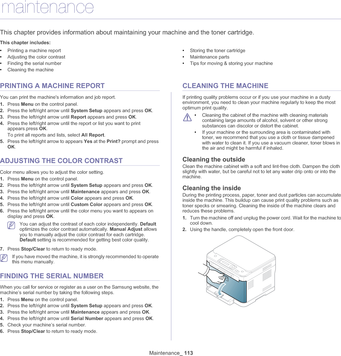 Maintenance_ 11314.maintenanceThis chapter provides information about maintaining your machine and the toner cartridge.This chapter includes:•Printing a machine report•Adjusting the color contrast•Finding the serial number•Cleaning the machine•Storing the toner cartridge•Maintenance parts•Tips for moving &amp; storing your machinePRINTING A MACHINE REPORTYou can print the machine&apos;s information and job report.1. Press Menu on the control panel.2. Press the left/right arrow until System Setup appears and press OK.3. Press the left/right arrow until Report appears and press OK.4. Press the left/right arrow until the report or list you want to print appears.press OK.To print all reports and lists, select All Report.5. Press the left/right arrow to appears Yes at the Print? prompt and press OK.ADJUSTING THE COLOR CONTRASTColor menu allows you to adjust the color setting.1. Press Menu on the control panel.2. Press the left/right arrow until System Setup appears and press OK.3. Press the left/right arrow until Maintenance appears and press OK.4. Press the left/right arrow until Color appears and press OK.5. Press the left/right arrow until Custom Color appears and press OK.6. Press the left/right arrow until the color menu you want to appears on display and press OK.You can adjust the contrast of each color independently. Defaultoptimizes the color contrast automatically. Manual Adjust allows you to manually adjust the color contrast for each cartridge. Default setting is recommended for getting best color quality.7. Press Stop/Clear to return to ready mode.If you have moved the machine, it is strongly recommended to operate this menu manually.FINDING THE SERIAL NUMBERWhen you call for service or register as a user on the Samsung website, the machine’s serial number by taking the following steps.1. Press Menu on the control panel.2. Press the left/right arrow until System Setup appears and press OK.3. Press the left/right arrow until Maintenance appears and press OK.4. Press the left/right arrow until Serial Number appears and press OK.5. Check your machine’s serial number.6. Press Stop/Clear to return to ready mode.CLEANING THE MACHINEIf printing quality problems occur or if you use your machine in a dusty environment, you need to clean your machine regularly to keep the most optimum print quality.•Cleaning the cabinet of the machine with cleaning materials containing large amounts of alcohol, solvent or other strong substances can discolor or distort the cabinet. •If your machine or the surrounding area is contaminated with toner, we recommend that you use a cloth or tissue dampened with water to clean it. If you use a vacuum cleaner, toner blows in the air and might be harmful if inhaled.Cleaning the outsideClean the machine cabinet with a soft and lint-free cloth. Dampen the cloth slightly with water, but be careful not to let any water drip onto or into the machine.Cleaning the insideDuring the printing process, paper, toner and dust particles can accumulate inside the machine. This buildup can cause print quality problems such as toner specks or smearing. Cleaning the inside of the machine clears and reduces these problems.1. Turn the machine off and unplug the power cord. Wait for the machine to cool down.2. Using the handle, completely open the front door.