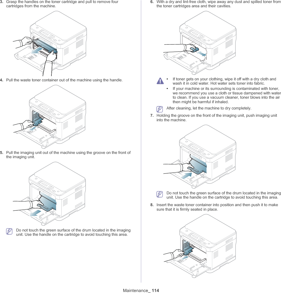 Maintenance_ 1143. Grasp the handles on the toner cartridge and pull to remove four cartridges from the machine.4. Pull the waste toner container out of the machine using the handle.5. Pull the imaging unit out of the machine using the groove on the front of the imaging unit.Do not touch the green surface of the drum located in the imaging unit. Use the handle on the cartridge to avoid touching this area.6. With a dry and lint-free cloth, wipe away any dust and spilled toner from the toner cartridges area and their cavities.•If toner gets on your clothing, wipe it off with a dry cloth and wash it in cold water. Hot water sets toner into fabric.•If your machine or its surrounding is contaminated with toner, we recommend you use a cloth or tissue dampened with water to clean. If you use a vacuum cleaner, toner blows into the air then might be harmful if inhaled.After cleaning, let the machine to dry completely.7. Holding the groove on the front of the imaging unit, push imaging unit into the machine.Do not touch the green surface of the drum located in the imaging unit. Use the handle on the cartridge to avoid touching this area.8. Insert the waste toner container into position and then push it to make sure that it is firmly seated in place.