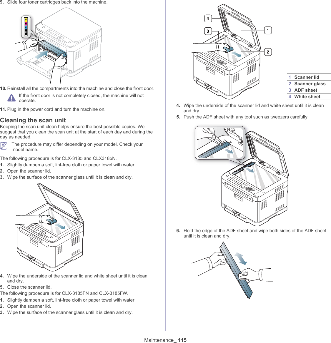 Maintenance_ 1159. Slide four toner cartridges back into the machine.10. Reinstall all the compartments into the machine and close the front door.If the front door is not completely closed, the machine will not operate.11. Plug in the power cord and turn the machine on.Cleaning the scan unitKeeping the scan unit clean helps ensure the best possible copies. We suggest that you clean the scan unit at the start of each day and during the day as needed.The procedure may differ depending on your model. Check your model name.The following procedure is for CLX-3185 and CLX3185N.1. Slightly dampen a soft, lint-free cloth or paper towel with water.2. Open the scanner lid.3. Wipe the surface of the scanner glass until it is clean and dry.4. Wipe the underside of the scanner lid and white sheet until it is clean and dry.5. Close the scanner lid.The following procedure is for CLX-3185FN and CLX-3185FW.1. Slightly dampen a soft, lint-free cloth or paper towel with water.2. Open the scanner lid.3. Wipe the surface of the scanner glass until it is clean and dry.4. Wipe the underside of the scanner lid and white sheet until it is clean and dry.5. Push the ADF sheet with any tool such as tweezers carefully.6. Hold the edge of the ADF sheet and wipe both sides of the ADF sheet until it is clean and dry.1Scanner lid2Scanner glass3ADF sheet4White sheet4312
