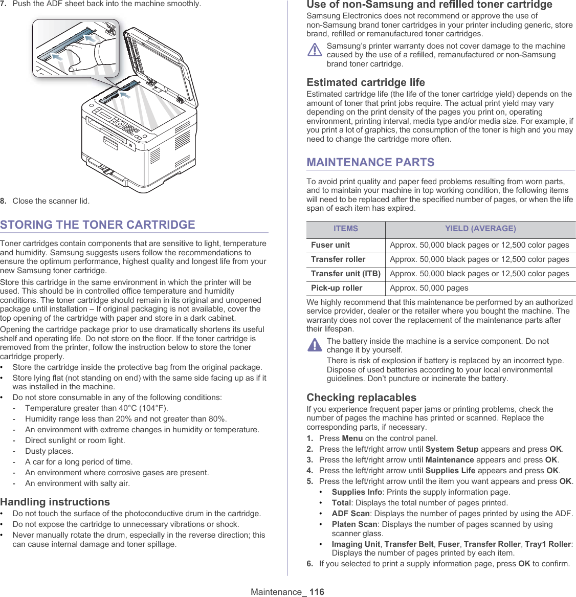 Maintenance_ 1167. Push the ADF sheet back into the machine smoothly.8. Close the scanner lid.STORING THE TONER CARTRIDGEToner cartridges contain components that are sensitive to light, temperature and humidity. Samsung suggests users follow the recommendations to ensure the optimum performance, highest quality and longest life from your new Samsung toner cartridge.Store this cartridge in the same environment in which the printer will be used. This should be in controlled office temperature and humidity conditions. The toner cartridge should remain in its original and unopened package until installation – If original packaging is not available, cover the top opening of the cartridge with paper and store in a dark cabinet.Opening the cartridge package prior to use dramatically shortens its useful shelf and operating life. Do not store on the floor. If the toner cartridge is removed from the printer, follow the instruction below to store the toner cartridge properly.•Store the cartridge inside the protective bag from the original package. •Store lying flat (not standing on end) with the same side facing up as if it was installed in the machine.•Do not store consumable in any of the following conditions:-Temperature greater than 40°C (104°F).-Humidity range less than 20% and not greater than 80%.-An environment with extreme changes in humidity or temperature.-Direct sunlight or room light.-Dusty places.-A car for a long period of time.-An environment where corrosive gases are present.-An environment with salty air.Handling instructions•Do not touch the surface of the photoconductive drum in the cartridge.•Do not expose the cartridge to unnecessary vibrations or shock.•Never manually rotate the drum, especially in the reverse direction; this can cause internal damage and toner spillage.Use of non-Samsung and refilled toner cartridgeSamsung Electronics does not recommend or approve the use of non-Samsung brand toner cartridges in your printer including generic, store brand, refilled or remanufactured toner cartridges.Samsung’s printer warranty does not cover damage to the machine caused by the use of a refilled, remanufactured or non-Samsung brand toner cartridge.Estimated cartridge lifeEstimated cartridge life (the life of the toner cartridge yield) depends on the amount of toner that print jobs require. The actual print yield may vary depending on the print density of the pages you print on, operating environment, printing interval, media type and/or media size. For example, if you print a lot of graphics, the consumption of the toner is high and you may need to change the cartridge more often.MAINTENANCE PARTSTo avoid print quality and paper feed problems resulting from worn parts, and to maintain your machine in top working condition, the following items will need to be replaced after the specified number of pages, or when the life span of each item has expired.We highly recommend that this maintenance be performed by an authorized service provider, dealer or the retailer where you bought the machine. The warranty does not cover the replacement of the maintenance parts after their lifespan.The battery inside the machine is a service component. Do not change it by yourself.There is risk of explosion if battery is replaced by an incorrect type. Dispose of used batteries according to your local environmental guidelines. Don’t puncture or incinerate the battery.Checking replacablesIf you experience frequent paper jams or printing problems, check the number of pages the machine has printed or scanned. Replace the corresponding parts, if necessary.1. Press Menu on the control panel.2. Press the left/right arrow until System Setup appears and press OK.3. Press the left/right arrow until Maintenance appears and press OK.4. Press the left/right arrow until Supplies Life appears and press OK.5. Press the left/right arrow until the item you want appears and press OK.•Supplies Info: Prints the supply information page.•Total: Displays the total number of pages printed.•ADF Scan: Displays the number of pages printed by using the ADF.•Platen Scan: Displays the number of pages scanned by using scanner glass.•Imaging Unit,Transfer Belt,Fuser,Transfer Roller,Tray1 Roller:Displays the number of pages printed by each item.6. If you selected to print a supply information page, press OK to confirm.ITEMS YIELD (AVERAGE)Fuser unit Approx. 50,000 black pages or 12,500 color pagesTransfer roller Approx. 50,000 black pages or 12,500 color pagesTransfer unit (ITB) Approx. 50,000 black pages or 12,500 color pagesPick-up roller Approx. 50,000 pages