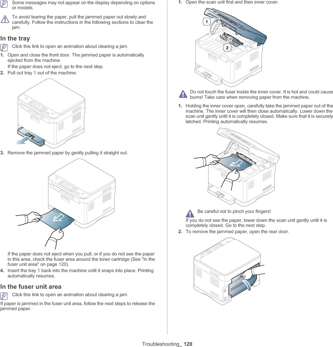 Troubleshooting_ 120Some messages may not appear on the display depending on options or models.To avoid tearing the paper, pull the jammed paper out slowly and carefully. Follow the instructions in the following sections to clear the jam. In the trayClick this link to open an animation about clearing a jam.1. Open and close the front door. The jammed paper is automatically ejected from the machine.If the paper does not eject, go to the next step.2. Pull out tray 1 out of the machine.3. Remove the jammed paper by gently pulling it straight out.If the paper does not eject when you pull, or if you do not see the paper in this area, check the fuser area around the toner cartridge (See &quot;In the fuser unit area&quot; on page 120).4. Insert the tray 1 back into the machine until it snaps into place. Printing automatically resumes.In the fuser unit areaClick this link to open an animation about clearing a jam.If paper is jammed in the fuser unit area, follow the next steps to release the jammed paper.1. Open the scan unit first and then inner cover.Do not touch the fuser inside the inner cover. It is hot and could cause burns! Take care when removing paper from the machine.1. Holding the inner cover open, carefully take the jammed paper out of the machine. The inner cover will then close automatically. Lower down the scan unit gently until it is completely closed. Make sure that it is securely latched. Printing automatically resumes.Be careful not to pinch your fingers!If you do not see the paper, lower down the scan unit gently until it is completely closed. Go to the next step.2. To remove the jammed paper, open the rear door.12