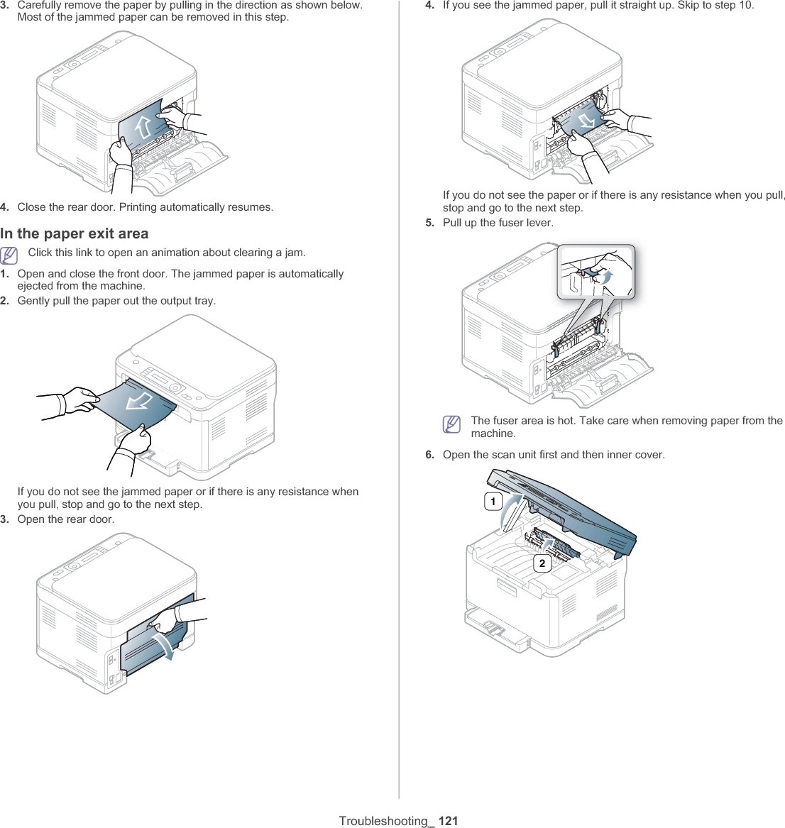Troubleshooting_ 1213. Carefully remove the paper by pulling in the direction as shown below. Most of the jammed paper can be removed in this step.4. Close the rear door. Printing automatically resumes.In the paper exit areaClick this link to open an animation about clearing a jam.1. Open and close the front door. The jammed paper is automatically ejected from the machine.2. Gently pull the paper out the output tray.If you do not see the jammed paper or if there is any resistance when you pull, stop and go to the next step.3. Open the rear door.4. If you see the jammed paper, pull it straight up. Skip to step 10.If you do not see the paper or if there is any resistance when you pull, stop and go to the next step.5. Pull up the fuser lever.The fuser area is hot. Take care when removing paper from the machine.6. Open the scan unit first and then inner cover.12
