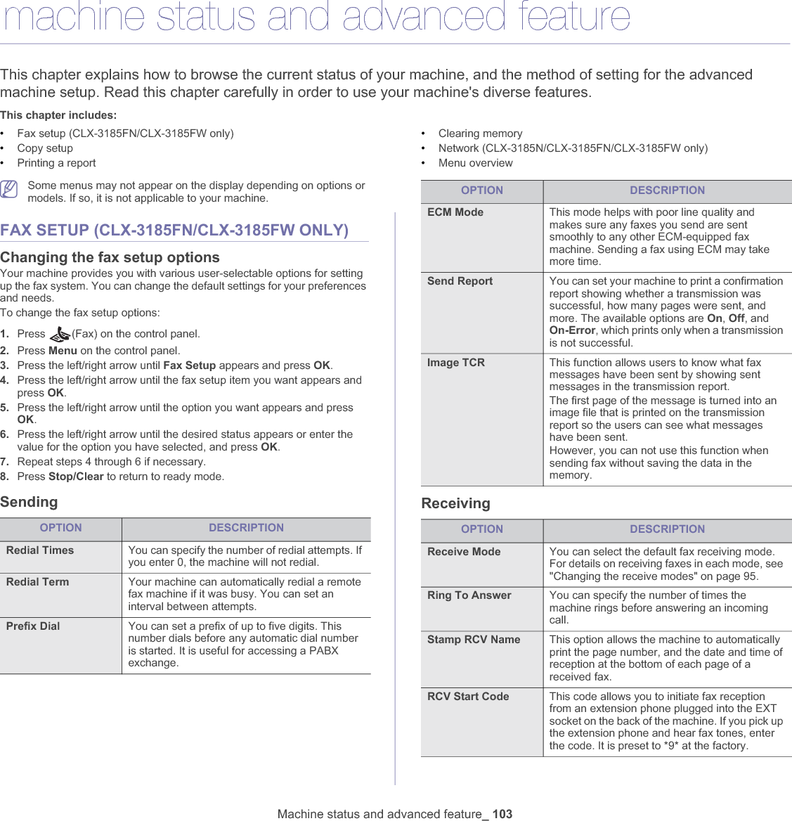 Machine status and advanced feature_ 10312.machine status and advanced featureThis chapter explains how to browse the current status of your machine, and the method of setting for the advanced machine setup. Read this chapter carefully in order to use your machine&apos;s diverse features.This chapter includes:•Fax setup (CLX-3185FN/CLX-3185FW only)•Copy setup•Printing a report•Clearing memory•Network (CLX-3185N/CLX-3185FN/CLX-3185FW only)•Menu overviewSome menus may not appear on the display depending on options or models. If so, it is not applicable to your machine.FAX SETUP (CLX-3185FN/CLX-3185FW ONLY)Changing the fax setup optionsYour machine provides you with various user-selectable options for setting up the fax system. You can change the default settings for your preferences and needs.To change the fax setup options:1. Press  (Fax) on the control panel.2. Press Menu on the control panel.3. Press the left/right arrow until Fax Setup appears and press OK.4. Press the left/right arrow until the fax setup item you want appears and press OK.5. Press the left/right arrow until the option you want appears and press OK.6. Press the left/right arrow until the desired status appears or enter the value for the option you have selected, and press OK.7. Repeat steps 4 through 6 if necessary.8. Press Stop/Clear to return to ready mode.Sending ReceivingOPTION DESCRIPTIONRedial Times You can specify the number of redial attempts. If you enter 0, the machine will not redial.Redial Term Your machine can automatically redial a remote fax machine if it was busy. You can set an interval between attempts.Prefix Dial You can set a prefix of up to five digits. This number dials before any automatic dial number is started. It is useful for accessing a PABX exchange.ECM Mode This mode helps with poor line quality and makes sure any faxes you send are sent smoothly to any other ECM-equipped fax machine. Sending a fax using ECM may take more time.Send Report You can set your machine to print a confirmation report showing whether a transmission was successful, how many pages were sent, and more. The available options are On,Off, and On-Error, which prints only when a transmission is not successful.Image TCR  This function allows users to know what fax messages have been sent by showing sent messages in the transmission report. The first page of the message is turned into an image file that is printed on the transmission report so the users can see what messages have been sent.However, you can not use this function when sending fax without saving the data in the memory.OPTION DESCRIPTIONReceive Mode You can select the default fax receiving mode. For details on receiving faxes in each mode, see &quot;Changing the receive modes&quot; on page 95.Ring To Answer You can specify the number of times the machine rings before answering an incoming call.Stamp RCV Name This option allows the machine to automatically print the page number, and the date and time of reception at the bottom of each page of a received fax.RCV Start Code This code allows you to initiate fax reception from an extension phone plugged into the EXT socket on the back of the machine. If you pick up the extension phone and hear fax tones, enter the code. It is preset to *9* at the factory.OPTION DESCRIPTION