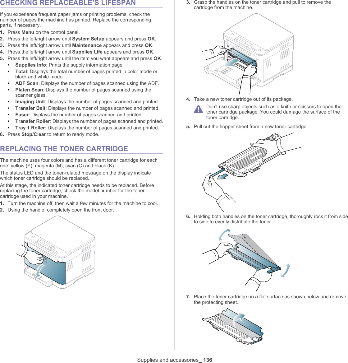 Supplies and accessories_ 136CHECKING REPLACEABLE’S LIFESPANIf you experience frequent paper jams or printing problems, check the number of pages the machine has printed. Replace the corresponding parts, if necessary.1. Press Menu on the control panel.2. Press the left/right arrow until System Setup appears and press OK.3. Press the left/right arrow until Maintenance appears and press OK.4. Press the left/right arrow until Supplies Life appears and press OK.5. Press the left/right arrow until the item you want appears and press OK.•Supplies Info: Prints the supply information page.•Total: Displays the total number of pages printed in color mode or black and white mode.•ADF Scan: Displays the number of pages scanned using the ADF.•Platen Scan: Displays the number of pages scanned using the scanner glass.•Imaging Unit: Displays the number of pages scanned and printed.•Transfer Belt: Displays the number of pages scanned and printed.•Fuser: Displays the number of pages scanned and printed.•Transfer Roller: Displays the number of pages scanned and printed.•Tray 1 Roller: Displays the number of pages scanned and printed.6. Press Stop/Clear to return to ready mode.REPLACING THE TONER CARTRIDGEThe machine uses four colors and has a different toner cartridge for each one: yellow (Y), magenta (M), cyan (C) and black (K).The status LED and the toner-related message on the display indicate which toner cartridge should be replaced.At this stage, the indicated toner cartridge needs to be replaced. Before replacing the toner cartridge, check the model number for the toner cartridge used in your machine.1. Turn the machine off, then wait a few minutes for the machine to cool.2. Using the handle, completely open the front door.3. Grasp the handles on the toner cartridge and pull to remove the cartridge from the machine.4. Take a new toner cartridge out of its package.Don’t use sharp objects such as a knife or scissors to open the toner cartridge package. You could damage the surface of the toner cartridge.5. Pull out the hopper sheet from a new toner cartridge.6. Holding both handles on the toner cartridge, thoroughly rock it from side to side to evenly distribute the toner.7. Place the toner cartridge on a flat surface as shown below and remove the protecting sheet.