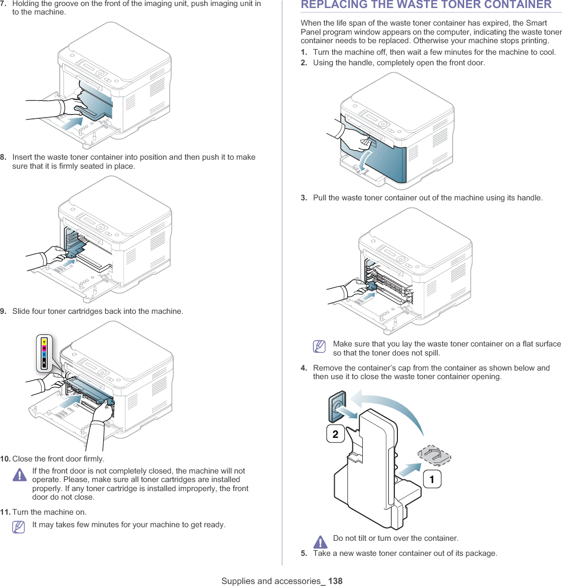 Supplies and accessories_ 1387. Holding the groove on the front of the imaging unit, push imaging unit in to the machine.8. Insert the waste toner container into position and then push it to make sure that it is firmly seated in place.9. Slide four toner cartridges back into the machine.10. Close the front door firmly.If the front door is not completely closed, the machine will not operate. Please, make sure all toner cartridges are installed properly. If any toner cartridge is installed improperly, the front door do not close.11. Turn the machine on.It may takes few minutes for your machine to get ready.REPLACING THE WASTE TONER CONTAINERWhen the life span of the waste toner container has expired, the Smart Panel program window appears on the computer, indicating the waste toner container needs to be replaced. Otherwise your machine stops printing.1. Turn the machine off, then wait a few minutes for the machine to cool.2. Using the handle, completely open the front door.3. Pull the waste toner container out of the machine using its handle.Make sure that you lay the waste toner container on a flat surface so that the toner does not spill.4. Remove the container’s cap from the container as shown below and then use it to close the waste toner container opening.Do not tilt or turn over the container.5. Take a new waste toner container out of its package.21