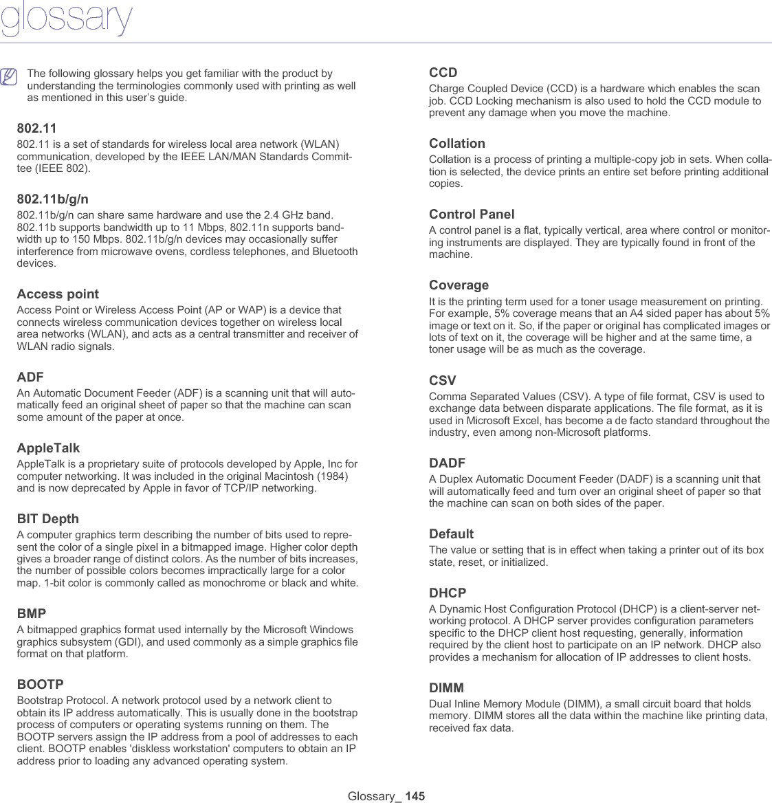 Glossary_ 145glossaryThe following glossary helps you get familiar with the product by understanding the terminologies commonly used with printing as well as mentioned in this user’s guide.802.11802.11 is a set of standards for wireless local area network (WLAN) communication, developed by the IEEE LAN/MAN Standards Commit-tee (IEEE 802). 802.11b/g/n802.11b/g/n can share same hardware and use the 2.4 GHz band. 802.11b supports bandwidth up to 11 Mbps, 802.11n supports band-width up to 150 Mbps. 802.11b/g/n devices may occasionally suffer interference from microwave ovens, cordless telephones, and Bluetooth devices.Access pointAccess Point or Wireless Access Point (AP or WAP) is a device that connects wireless communication devices together on wireless local area networks (WLAN), and acts as a central transmitter and receiver of WLAN radio signals. ADFAn Automatic Document Feeder (ADF) is a scanning unit that will auto-matically feed an original sheet of paper so that the machine can scan some amount of the paper at once. AppleTalkAppleTalk is a proprietary suite of protocols developed by Apple, Inc for computer networking. It was included in the original Macintosh (1984) and is now deprecated by Apple in favor of TCP/IP networking.BIT DepthA computer graphics term describing the number of bits used to repre-sent the color of a single pixel in a bitmapped image. Higher color depth gives a broader range of distinct colors. As the number of bits increases, the number of possible colors becomes impractically large for a color map. 1-bit color is commonly called as monochrome or black and white.BMPA bitmapped graphics format used internally by the Microsoft Windows graphics subsystem (GDI), and used commonly as a simple graphics file format on that platform.BOOTPBootstrap Protocol. A network protocol used by a network client to obtain its IP address automatically. This is usually done in the bootstrap process of computers or operating systems running on them. The BOOTP servers assign the IP address from a pool of addresses to each client. BOOTP enables &apos;diskless workstation&apos; computers to obtain an IP address prior to loading any advanced operating system.CCDCharge Coupled Device (CCD) is a hardware which enables the scan job. CCD Locking mechanism is also used to hold the CCD module to prevent any damage when you move the machine.CollationCollation is a process of printing a multiple-copy job in sets. When colla-tion is selected, the device prints an entire set before printing additional copies.Control PanelA control panel is a flat, typically vertical, area where control or monitor-ing instruments are displayed. They are typically found in front of the machine.CoverageIt is the printing term used for a toner usage measurement on printing. For example, 5% coverage means that an A4 sided paper has about 5% image or text on it. So, if the paper or original has complicated images or lots of text on it, the coverage will be higher and at the same time, a toner usage will be as much as the coverage.CSVComma Separated Values (CSV). A type of file format, CSV is used to exchange data between disparate applications. The file format, as it is used in Microsoft Excel, has become a de facto standard throughout the industry, even among non-Microsoft platforms.DADFA Duplex Automatic Document Feeder (DADF) is a scanning unit that will automatically feed and turn over an original sheet of paper so that the machine can scan on both sides of the paper.DefaultThe value or setting that is in effect when taking a printer out of its box state, reset, or initialized.DHCPA Dynamic Host Configuration Protocol (DHCP) is a client-server net-working protocol. A DHCP server provides configuration parameters specific to the DHCP client host requesting, generally, information required by the client host to participate on an IP network. DHCP also provides a mechanism for allocation of IP addresses to client hosts.DIMMDual Inline Memory Module (DIMM), a small circuit board that holds memory. DIMM stores all the data within the machine like printing data, received fax data.