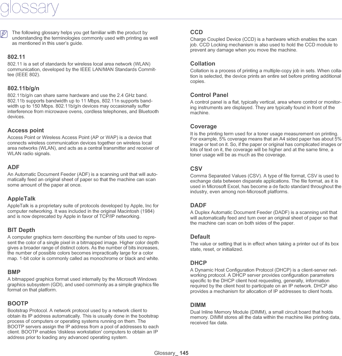 Glossary_ 146DLNAThe Digital Living Network Alliance (DLNA) is a standard that allows devices on a home network to share information with each other across the network.DNSThe Domain Name Server (DNS) is a system that stores information associated with domain names in a distributed database on networks, such as the Internet.Dot Matrix PrinterA dot matrix printer refers to a type of computer printer with a print head that runs back and forth on the page and prints by impact, striking an ink-soaked cloth ribbon against the paper, much like a typewriter.DPIDots Per Inch (DPI) is a measurement of resolution that is used for scan-ning and printing. Generally, higher DPI results in a higher resolution, more visible detail in the image, and a larger file size.DRPDDistinctive Ring Pattern Detection. Distinctive Ring is a telephone com-pany service which enables a user to use a single telephone line to answer several different telephone numbers.DuplexA mechanism that will automatically turn over a sheet of paper so that the machine can print (or scan) on both sides of the paper. A printer equipped with a Duplex Unit can print on both sides of paper during one print cycle.Duty CycleDuty cycle is the page quantity which does not affect printer perfor-mance for a month. Generally the printer has the lifespan limitation such as pages per year. The lifespan means the average capacity of print-outs, usually within the warranty period. For example, if the duty cycle is 48,000 pages per month assuming 20 working days, a printer limits 2,400 pages a day.ECMError Correction Mode (ECM) is an optional transmission mode built into Class 1 fax machines or fax modems. It automatically detects and cor-rects errors in the fax transmission process that are sometimes caused by telephone line noise.EmulationEmulation is a technique of one machine obtaining the same results as another.An emulator duplicates the functions of one system with a different sys-tem, so that the second system behaves like the first system. Emulation focuses on exact reproduction of external behavior, which is in contrast to simulation, which concerns an abstract model of the system being simulated, often considering its internal state.EthernetEthernet is a frame-based computer networking technology for local area networks (LANs). It defines wiring and signaling for the physical layer, and frame formats and protocols for the media access control (MAC)/data link layer of the OSI model. Ethernet is mostly standardized as IEEE 802.3. It has become the most widespread LAN technology in use during the 1990s to the present.EtherTalkA suite of protocols developed by Apple Computer for computer net-working. It was included in the original Macintosh (1984) and is now dep-recated by Apple in favor of TCP/IP networking. FDIForeign Device Interface (FDI) is a card installed inside the machine to allow a third party device such as a coin operated device or a card reader. Those devices allow the pay-for-print service on your machine.FTPA File Transfer Protocol (FTP) is a commonly used protocol for exchang-ing files over any network that supports the TCP/IP protocol (such as the Internet or an intranet).Fuser Unit The part of a laser printer that fuses the toner onto the print media. It consists of a heat roller and a pressure roller. After toner is transferred onto the paper, the fuser unit applies heat and pressure to ensure that the toner stays on the paper permanently, which is why paper is warm when it comes out of a laser printer.GatewayA connection between computer networks, or between a computer net-work and a telephone line. It is very popular, as it is a computer or a net-work that allows access to another computer or network.GrayscaleA shades of gray that represent light and dark portions of an image when color images are converted to grayscale; colors are represented by various shades of gray.HalftoneAn image type that simulates grayscale by varying the number of dots. Highly colored areas consist of a large number of dots, while lighter areas consist of a smaller number of dots.HDDHard Disk Drive (HDD), commonly referred to as a hard drive or hard disk, is a non-volatile storage device which stores digitally-encoded data on rapidly rotating platters with magnetic surfaces.IEEEThe Institute of Electrical and Electronics Engineers (IEEE) is an interna-tional non-profit, professional organization for the advancement of tech-nology related to electricity.