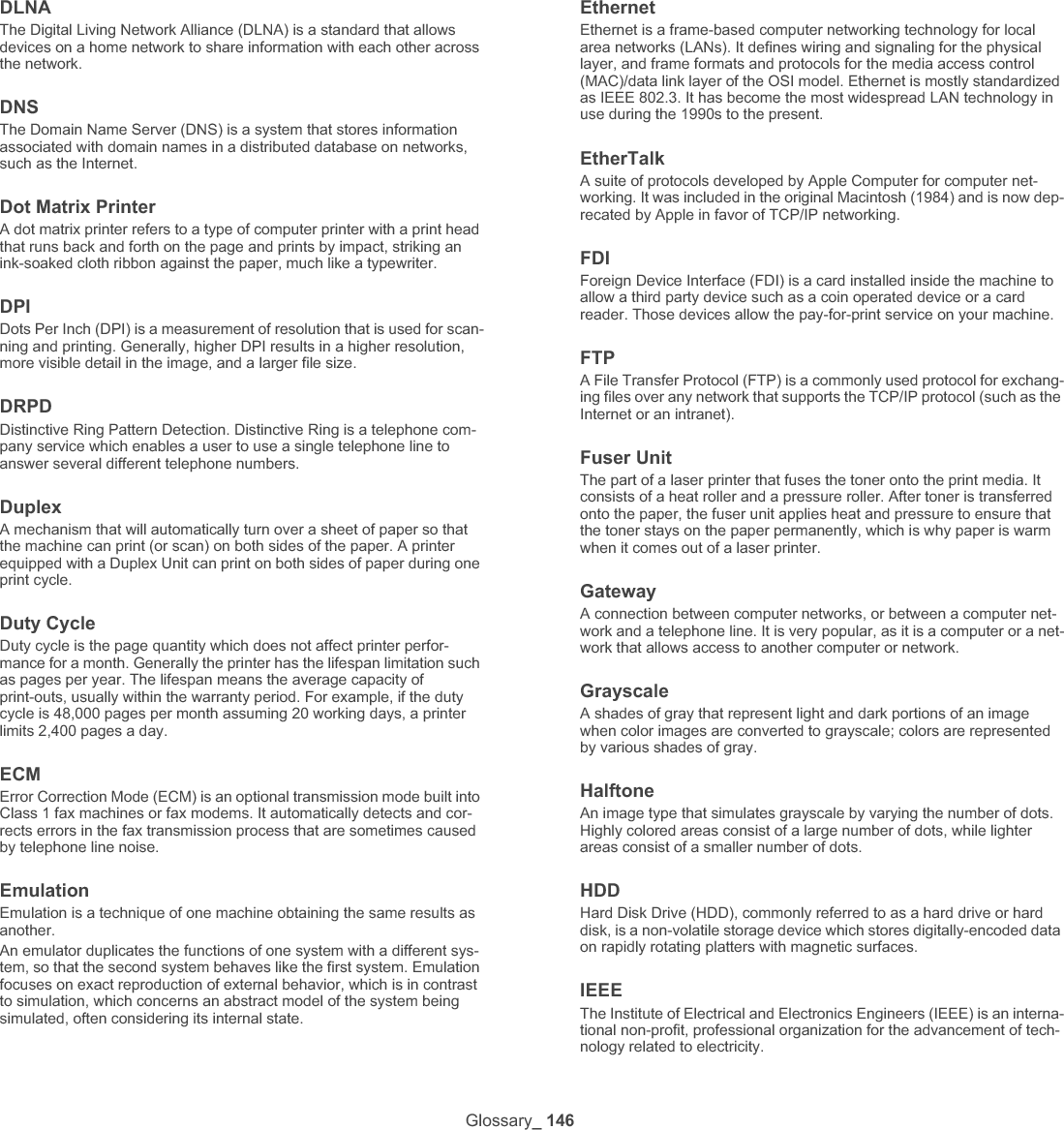 Glossary_ 147IEEE 1284The 1284 parallel port standard was developed by the Institute of Electri-cal and Electronics Engineers (IEEE). The term &quot;1284-B&quot; refers to a specific connector type on the end of the parallel cable that attaches to the peripheral (for example, a printer). IntranetA private network that uses Internet Protocols, network connectivity, and possibly the public telecommunication system to securely share part of an organization&apos;s information or operations with its employees. Some-times the term refers only to the most visible service, the internal web-site.IP addressAn Internet Protocol (IP) address is a unique number that devices use in order to identify and communicate with each other on a network utilizing the Internet Protocol standard.IPMThe Images Per Minute (IPM) is a way of measuring the speed of a printer. An IPM rate indicates the number of single-sided sheets a printer can complete within one minute.IPPThe Internet Printing Protocol (IPP) defines a standard protocol for print-ing as well as managing print jobs, media size, resolution, and so forth. IPP can be used locally or over the Internet to hundreds of printers, and also supports access control, authentication, and encryption, making it a much more capable and secure printing solution than older ones.IPX/SPXIPX/SPX stands for Internet Packet Exchange/Sequenced Packet Exchange. It is a networking protocol used by the Novell NetWare oper-ating systems. IPX and SPX both provide connection services similar to TCP/IP, with the IPX protocol having similarities to IP, and SPX having similarities to TCP. IPX/SPX was primarily designed for local area net-works (LANs), and is a very efficient protocol for this purpose (typically its performance exceeds that of TCP/IP on a LAN).ISOThe International Organization for Standardization (ISO) is an interna-tional standard-setting body composed of representatives from national standards bodies. It produces world-wide industrial and commercial standards.ITU-TThe International Telecommunication Union is an international organiza-tion established to standardize and regulate international radio and tele-communications. Its main tasks include standardization, allocation of the radio spectrum, and organizing interconnection arrangements between different countries to allow international phone calls. A -T out of ITU-T indicates telecommunication.ITU-T No. 1 chartStandardized test chart published by ITU-T for document facsimile transmissions.JBIGJoint Bi-level Image Experts Group (JBIG) is an image compression standard with no loss of accuracy or quality, which was designed for compression of binary images, particularly for faxes, but can also be used on other images.JPEGJoint Photographic Experts Group (JPEG) is a most commonly used standard method of lossy compression for photographic images. It is the format used for storing and transmitting photographs on the World Wide Web.LDAPThe Lightweight Directory Access Protocol (LDAP) is a networking pro-tocol for querying and modifying directory services running over TCP/IP.LEDA Light-Emitting Diode (LED) is a semiconductor device that indicates the status of a machine.MAC addressMedia Access Control (MAC) address is a unique identifier associated with a network adapter. MAC address is a unique 48-bit identifier usually written as 12 hexadecimal characters grouped in pairs (e. g., 00-00-0c-34-11-4e). This address is usually hard-coded into a Network Interface Card (NIC) by its manufacturer, and used as an aid for routers trying to locate machines on large networks.MFPMulti Function Peripheral (MFP) is an office machine that includes the following functionality in one physical body, so as to have a printer, a copier, a fax, a scanner and etc.MHModified Huffman (MH) is a compression method for decreasing the amount of data that needs to be transmitted between the fax machines to transfer the image recommended by ITU-T T.4. MH is a code-book-based run-length encoding scheme optimized to efficiently com-press white space. As most faxes consist mostly of white space, this minimizes the transmission time of most faxes. MMRModified Modified READ (MMR) is a compression method recom-mended by ITU-T T.6.ModemA device that modulates a carrier signal to encode digital information, and also demodulates such a carrier signal to decode transmitted infor-mation.MRModified Read (MR) is a compression method recommended by ITU-T T.4. MR encodes the first scanned line using MH. The next line is com-pared to the first, the differences determined, and then the differences are encoded and transmitted.