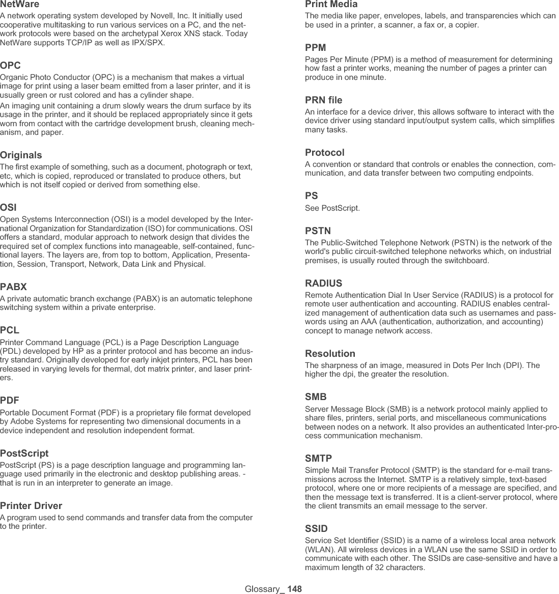 Glossary_ 149Subnet Mask The subnet mask is used in conjunction with the network address to determine which part of the address is the network address and which part is the host address.TCP/IPThe Transmission Control Protocol (TCP) and the Internet Protocol (IP); the set of communications protocols that implement the protocol stack on which the Internet and most commercial networks run.TCRTransmission Confirmation Report (TCR) provides details of each trans-mission such as job status, transmission result and number of pages sent. This report can be set to print after each job or only after failed transmissions.TIFFTagged Image File Format (TIFF) is a variable-resolution bitmapped image format. TIFF describes image data that typically come from scan-ners. TIFF images make use of tags, keywords defining the characteris-tics of the image that is included in the file. This flexible and platform-independent format can be used for pictures that have been made by various image processing applications.Toner CartridgeA kind of bottle or container used in a machine like a printer which con-tains toner. Toner is a powder used in laser printers and photocopiers, which forms the text and images on the printed paper. Toner can be fused by by a combination of heat/pressure from the fuser, causing it to bind to the fibers in the paper.TWAINAn industry standard for scanners and software. By using a TWAIN-compliant scanner with a TWAIN-compliant program, a scan can be initiated from within the program. It is an image capture API for Micro-soft Windows and Apple Macintosh operating systems.UNC PathUniform Naming Convention (UNC) is a standard way to access network shares in Window NT and other Microsoft products. The format of a UNC path is: \\&lt;servername&gt;\&lt;sharename&gt;\&lt;Additional directory&gt;URLUniform Resource Locator (URL) is the global address of documents and resources on the Internet. The first part of the address indicates what protocol to use, the second part specifies the IP address or the domain name where the resource is located.USBUniversal Serial Bus (USB) is a standard that was developed by the USB Implementers Forum, Inc., to connect computers and peripherals. Unlike the parallel port, USB is designed to concurrently connect a sin-gle computer USB port to multiple peripherals.WatermarkA watermark is a recognizable image or pattern in paper that appears lighter when viewed by transmitted light. Watermarks were first intro-duced in Bologna, Italy in 1282; they have been used by papermakers to identify their product, and also on postage stamps, currency, and other government documents to discourage counterfeiting.WEPWired Equivalent Privacy (WEP) is a security protocol specified in IEEE 802.11 to provide the same level of security as that of a wired LAN. WEP provides security by encrypting data over radio so that it is protected as it is transmitted from one end point to another.WIAWindows Imaging Architecture (WIA) is an imaging architecture that is originally introduced in Windows Me and Windows XP. A scan can be initiated from within these operating systems by using a WIA-compliant scanner.WPAWi-Fi Protected Access (WPA) is a class of systems to secure wireless (Wi-Fi) computer networks, which was created to improve upon the security features of WEP.WPA-PSKWPA-PSK (WPA Pre-Shared Key) is special mode of WPA for small business or home users. A shared key, or password, is configured in the wireless access point (WAP) and any wireless laptop or desktop devices. WPA-PSK generates a unique key for each session between a wireless client and the associated WAP for more advanced security.WPSThe Wi-Fi Protected Setup (WPS) is a standard for establishing a wire-less home network. If your wireless access point supports WPS, you can configure the wireless network connection easily without a computer.XPSXML Paper Specification (XPS) is a specification for a Page Description Language (PDL) and a new document format, which has benefits for portable document and electronic document, developed by Microsoft. It is an XML-based specification, based on a new print path and a vec-tor-based device-independent document format.