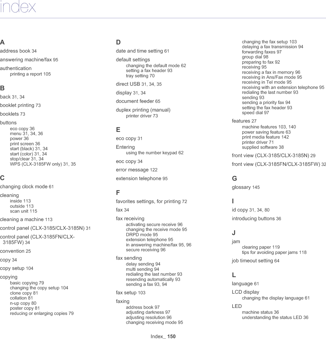 Index_ 151left/right arrow 31, 34Linuxcommon Linux problems 133driver installation for network connected 48driver installation for USB cable connected 41printer properties 78printing 77scanning 89supplied software 39system requirements 40unified driver configurator 111using SetIP 46loadingin the document feeder 65originals on the scanner glass 65special media 68MMacintoshcommon Macintosh problems 134driver installation for network connected 48driver installation for USB cable connected 41printing 76scanning 89sharing a machine locally 43supplied software 39system requirements 39using SetIP 46, 58maintenance parts 135manual trayusing special media 68memoryclearing memory 105menu overview 106Nnetworkdriver installationLinux 48Macintosh 48Windows 46installing environment 44introducing network programs 44IPv6 configuration 49SetIP program 45, 46, 57, 58using a wired network 44using a wireless network 50network setup 106number keypad 34N-up copy 80N-up printingMacintosh 77Windows 73Oon hook dial 34original documentclearing jam 119loadingin the document feeder 65on the scanner glass 65output support 70overlay printingcreate 75delete 75print 75Pplacing a machineadjusting the altitude 61spacing 38poster 73power button 31, 34power offbutton 36power saverusing power save mode 63print mediacard stock 69envelope 68glossy paper 70guidelines 66labels 69letterhead paper 70output support 142preprinted paper 70setting the paper size 70setting the paper type 70transparency 69print resolution setLinux 78print resolution, setMacintosh 77print screen button 31printer driverfeatures 71printer preferencesLinux 78printingchanging the default print settings 76changing the print percentage 74fitting your document to a selected paper size 74Linux 77Macintosh 76multiple pages on one sheet of paperMacintosh 77Windows 73poster 73printing a documentWindows 71printing on both sides of paperWindows 73printing to a file 76USB memory 101using overlay 75using watermarks 74printing a documentLinux 77Macintosh 76problemscopying problems 130paper feeding problems 126power problems 125printing quality problems 128Rrear view (CLX-3185/CLX-3185N) 30rear view (CLX-3185FN/CLX-3185FW) 33redial/pause 34regulatiory information 14resolutionfaxing 96Ssafetyinformation 10symbols 10scan to button 31scan/email 35scannerglass 65loading documents 65scanner glassloading documents 65scanningbasic information 83for local connection 83Linux 89Macintosh 89TWAIN 88USB flash memory 100WIA 88