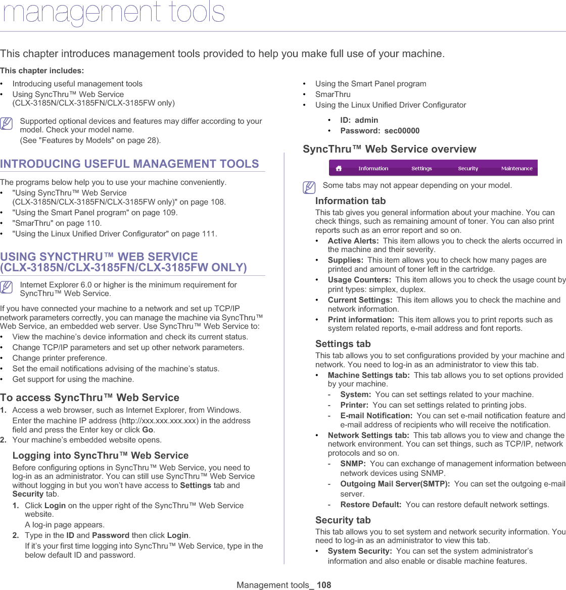 Management tools_ 10813.management toolsThis chapter introduces management tools provided to help you make full use of your machine. This chapter includes:•Introducing useful management tools•Using SyncThru™ Web Service (CLX-3185N/CLX-3185FN/CLX-3185FW only)•Using the Smart Panel program•SmarThru•Using the Linux Unified Driver ConfiguratorSupported optional devices and features may differ according to your model. Check your model name. (See &quot;Features by Models&quot; on page 28).INTRODUCING USEFUL MANAGEMENT TOOLSThe programs below help you to use your machine conveniently.•&quot;Using SyncThru™ Web Service (CLX-3185N/CLX-3185FN/CLX-3185FW only)&quot; on page 108.•&quot;Using the Smart Panel program&quot; on page 109.•&quot;SmarThru&quot; on page 110.•&quot;Using the Linux Unified Driver Configurator&quot; on page 111.USING SYNCTHRU™ WEB SERVICE (CLX-3185N/CLX-3185FN/CLX-3185FW ONLY)Internet Explorer 6.0 or higher is the minimum requirement for SyncThru™ Web Service.If you have connected your machine to a network and set up TCP/IP network parameters correctly, you can manage the machine via SyncThru™ Web Service, an embedded web server. Use SyncThru™ Web Service to:•View the machine’s device information and check its current status.•Change TCP/IP parameters and set up other network parameters.•Change printer preference.•Set the email notifications advising of the machine’s status.•Get support for using the machine.To access SyncThru™ Web Service1. Access a web browser, such as Internet Explorer, from Windows.Enter the machine IP address (http://xxx.xxx.xxx.xxx) in the address field and press the Enter key or click Go.2. Your machine’s embedded website opens.Logging into SyncThru™ Web ServiceBefore configuring options in SyncThru™ Web Service, you need to log-in as an administrator. You can still use SyncThru™ Web Service without logging in but you won’t have access to Settings tab and Security tab. 1. Click Login on the upper right of the SyncThru™ Web Service website.A log-in page appears. 2. Type in the ID and Password then click Login.If it’s your first time logging into SyncThru™ Web Service, type in the below default ID and password.•ID: admin•Password: sec00000SyncThru™ Web Service overviewSome tabs may not appear depending on your model.Information tabThis tab gives you general information about your machine. You can check things, such as remaining amount of toner. You can also print reports such as an error report and so on. •Active Alerts: This item allows you to check the alerts occurred in the machine and their severity.•Supplies: This item allows you to check how many pages are printed and amount of toner left in the cartridge.•Usage Counters: This item allows you to check the usage count by print types: simplex, duplexU•Current Settings: This item allows you to check the machine and network information. •Print information: This item allows you to print reports such as system related reports, e-mail address and font reports.Settings tabThis tab allows you to set configurations provided by your machine and network. You need to log-in as an administrator to view this tab. •Machine Settings tab: This tab allows you to set options provided by your machine. -System: You can set settings related to your machine.-Printer: You can set settings related to printing jobs. -E-mail Notification: You can set e-mail notificationGfeature and e-mail address of recipients who will receive the notification.•Network Settings tab: This tab allows you to view and change the network environment. You can set things, such as TCP/IP, network protocols and so on. -SNMP: You can exchange of management information between network devices using SNMPU-Outgoing Mail Server(SMTP): You can set the outgoing e-mailGserverU-Restore Default: You can restore default network settings.Security tabThis tab allows you to set system and network security information. You need to log-in as an administrator to view this tab.•System Security: You can set the systemGadministrator’s information and also enable or disable machine featuresU