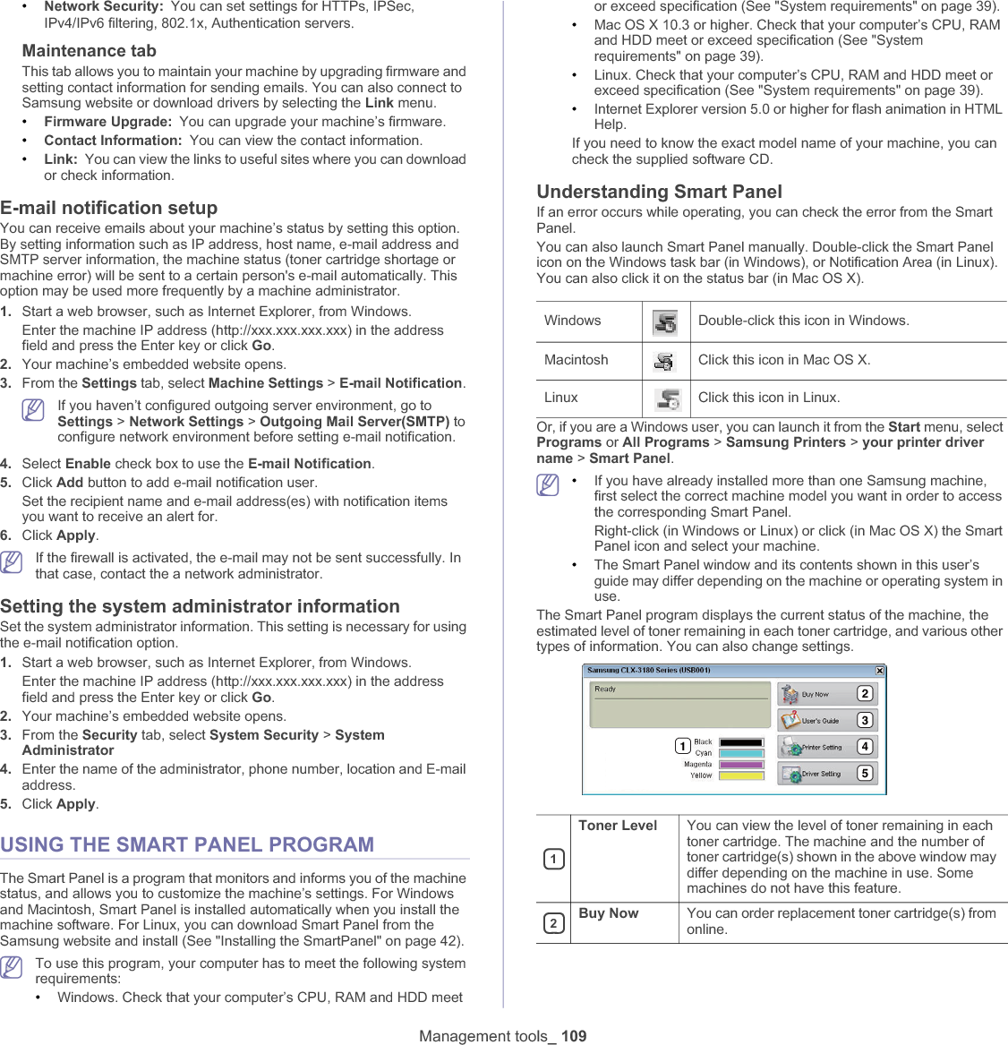 Management tools_ 109•Network Security: You can set settings for HTTPs, IPSec, IPv4/IPv6 filtering, 802.1x, Authentication serversUMaintenance tabThis tab allows you to maintain your machine by upgrading firmware and setting contact information for sending emails. You can also connect to Samsung website or download drivers by selecting the Link menu.•Firmware Upgrade: You can upgrade your machine’s firmware.•Contact Information: You can view the contact information.•Link: You can view the links to useful sites where you can download or check information.E-mail notification setupYou can receive emails about your machine’s status by setting this option. By setting information such as IP address, host name, e-mail address and SMTP server information, the machine status (toner cartridge shortage or machine error) will be sent to a certain person&apos;s e-mail automatically. This option may be used more frequently by a machine administrator. 1. Start a web browser, such as Internet Explorer, from Windows.Enter the machine IP address (http://xxx.xxx.xxx.xxx) in the address field and press the Enter key or click Go.2. Your machine’s embedded website opens.3. From the Settings tab, select Machine Settings &gt; E-mail Notification.If you haven’t configured outgoing server environment, go to Settings &gt; Network Settings &gt; Outgoing Mail Server(SMTP) to configure network environment before setting e-mail notification. 4. Select Enable check box to use the E-mail Notification.5. Click Add button to add e-mail notification user. Set the recipient name and e-mail address(es) with notification items you want to receive an alert for.6. Click Apply.If the firewall is activated, the e-mail may not be sent successfully. In that case, contact the a network administrator.Setting the system administrator informationSet the system administrator information. This setting is necessary for using the e-mail notification option.1. Start a web browser, such as Internet Explorer, from Windows.Enter the machine IP address (http://xxx.xxx.xxx.xxx) in the address field and press the Enter key or click Go.2. Your machine’s embedded website opens.3. From the Security tab, select System Security &gt; SystemAdministrator4. Enter the name of the administrator, phone number, location and E-mail address. 5. Click Apply.USING THE SMART PANEL PROGRAMThe Smart Panel is a program that monitors and informs you of the machine status, and allows you to customize the machine’s settings. For Windows and Macintosh, Smart Panel is installed automatically when you install the machine software. For Linux, you can download Smart Panel from the Samsung website and install (See &quot;Installing the SmartPanel&quot; on page 42).To use this program, your computer has to meet the following system requirements:•Windows. Check that your computer’s CPU, RAM and HDD meet or exceed specification (See &quot;System requirements&quot; on page 39).•Mac OS X 10.3 or higher. Check that your computer’s CPU, RAM and HDD meet or exceed specification (See &quot;System requirements&quot; on page 39).•Linux. Check that your computer’s CPU, RAM and HDD meet or exceed specification (See &quot;System requirements&quot; on page 39).•Internet Explorer version 5.0 or higher for flash animation in HTML Help.If you need to know the exact model name of your machine, you can check the supplied software CD.Understanding Smart PanelIf an error occurs while operating, you can check the error from the Smart Panel.You can also launch Smart Panel manually. Double-click the Smart Panel icon on the Windows task bar (in Windows), or Notification Area (in Linux). You can also click it on the status bar (in Mac OS X).Or, if you are a Windows user, you can launch it from the Start menu, select Programs or All Programs &gt; Samsung Printers &gt; your printer driver name &gt; Smart Panel.•If you have already installed more than one Samsung machine, first select the correct machine model you want in order to access the corresponding Smart Panel.Right-click (in Windows or Linux) or click (in Mac OS X) the Smart Panel icon and select your machine.•The Smart Panel window and its contents shown in this user’s guide may differ depending on the machine or operating system in use.The Smart Panel program displays the current status of the machine, the estimated level of toner remaining in each toner cartridge, and various other types of information. You can also change settings.Windows Double-click this icon in Windows.Macintosh Click this icon in Mac OS X.Linux Click this icon in Linux.1Toner Level You can view the level of toner remaining in each toner cartridge. The machine and the number of toner cartridge(s) shown in the above window may differ depending on the machine in use. Some machines do not have this feature.2Buy Now You can order replacement toner cartridge(s) from online.12345