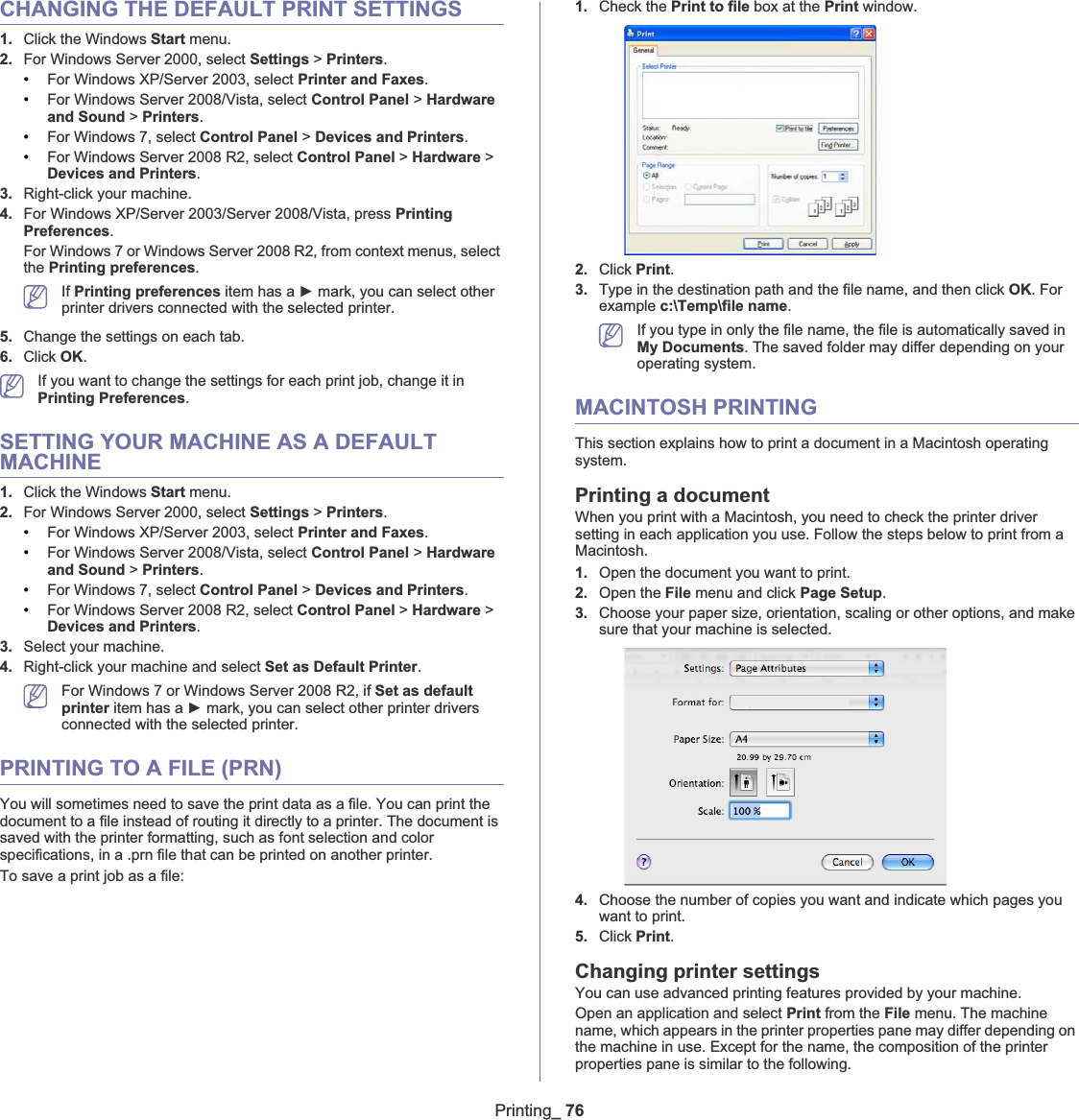 Printing_ 76CHANGING THE DEFAULT PRINT SETTINGS1. Click the Windows Start menu. 2. For Windows Server 2000, select Settings &gt;Printers.•For Windows XP/Server 2003, select Printer and Faxes.•For Windows Server 2008/Vista, select Control Panel &gt; Hardware and Sound &gt;Printers.•For Windows 7, select Control Panel &gt; Devices and Printers.•For Windows Server 2008 R2, select Control Panel &gt; Hardware &gt;Devices and Printers.3. Right-click your machine.4. For Windows XP/Server 2003/Server 2008/Vista, press PrintingPreferences.For Windows 7 or Windows Server 2008 R2, from context menus, select the Printing preferences.If Printing preferences item has a Ź mark, you can select other printer drivers connected with the selected printer.5. Change the settings on each tab. 6. Click OK.If you want to change the settings for each print job, change it in Printing Preferences.SETTING YOUR MACHINE AS A DEFAULT MACHINE1. Click the Windows Start menu.2. For Windows Server 2000, select Settings &gt;Printers.•For Windows XP/Server 2003, select Printer and Faxes.•For Windows Server 2008/Vista, select Control Panel &gt; Hardware and Sound &gt;Printers.•For Windows 7, select Control Panel &gt; Devices and Printers.•For Windows Server 2008 R2, select Control Panel &gt; Hardware &gt;Devices and Printers.3. Select your machine.4. Right-click your machine and select Set as Default Printer.For Windows 7 or Windows Server 2008 R2, if Set as default printer item has a Ź mark, you can select other printer drivers connected with the selected printer.PRINTING TO A FILE (PRN)You will sometimes need to save the print data as a file. You can print the document to a file instead of routing it directly to a printer. The document is saved with the printer formatting, such as font selection and color specifications, in a .prn file that can be printed on another printer.To save a print job as a file:1. Check the Print to file box at the Print window.2. Click Print.3. Type in the destination path and the file name, and then click OK. For example c:\Temp\file name.If you type in only the file name, the file is automatically saved in My Documents. The saved folder may differ depending on your operating system.MACINTOSH PRINTINGThis section explains how to print a document in a Macintosh operating system.Printing a documentWhen you print with a Macintosh, you need to check the printer driver setting in each application you use. Follow the steps below to print from a Macintosh.1. Open the document you want to print.2. Open the File menu and click Page Setup.3. Choose your paper size, orientation, scaling or other options, and make sure that your machine is selected.4. Choose the number of copies you want and indicate which pages you want to print. 5. Click Print.Changing printer settingsYou can use advanced printing features provided by your machine.Open an application and select Print from the File menu. The machine name, which appears in the printer properties pane may differ depending on the machine in use. Except for the name, the composition of the printer properties pane is similar to the following.
