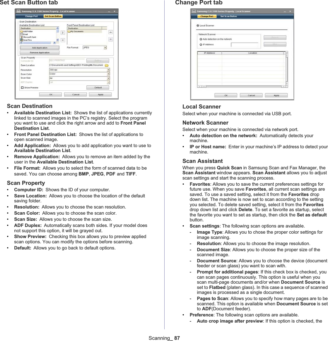 Scanning_ 87Set Scan Button tabScan Destination•Available Destination List: Shows the list of applications currently linked to scanned images in the PC’s registry. Select the program you want to use and click the right arrow and add to Front Panel Destination List.•Front Panel Destination List: Shows the list of applications to open scanned image.•Add Application: Allows you to add application you want to use to Available Destination List.•Remove Application: Allows you to remove an item added by the user in the Available Destination List.•File Format: Allows you to select the form of scanned data to be saved. You can choose among BMP,JPEG,PDFGand TIFF.Scan Property•Computer ID: Shows the ID of your computer. •Save Location: Allows you to choose the location of the default saving folder.•Resolution: Allows you to choose the scan resolution. •Scan Color: Allows you to choose the scan color. •Scan Size: Allows you to choose the scan size. •ADF Duplex: Automatically scans both sides. If your model does not support this option, it will be grayed out. •Show Preview: Checking this box allows you to preview applied scan options. You can modify the options before scanning. •Default: Allows you to go back to default options. Change Port tabLocal ScannerSelect when your machine is connected via USB port.Network ScannerSelect when your machine is connected via network port.•Auto detection on the network: Automatically detects your machine.•IP or Host name: Enter in your machine’s IP address to detect your machine. Scan AssistantWhen you press Quick Scan in Samsung Scan and Fax Manager, the Scan Assistant window appears. Scan Assistant allows you to adjust scan settings and start the scanning process.•Favorites: Allows you to save the current preferences settings for future use. When you save Favorites, all current scan settings are saved. To use a saved setting, select it from the Favorites drop down list. The machine is now set to scan according to the setting you selected. To delete saved setting, select it from the Favoritesdrop down list and click Delete. To set a favorite as startup, select the favorite you want to set as startup, then click the Set as defaultbutton.•Scan settings: The following scan options are available.-Image Type: Allows you to chose the proper color settings for image scanning.-Resolution: Allows you to choose the image resolution.-Document Size: Allows you to choose the proper size of the scanned image.-Document Source: Allows you to choose the device (document feeder or scan glass) you want to scan with.-Prompt for additional pages: If this check box is checked, you can scan pages continuously. This option is useful when you scan multi-page documents and/or when Document Source is set to Flatbed (platen glass). In this case a sequence of scanned images is processed as a single document.-Pages to Scan: Allows you to specify how many pages are to be scanned. This option is available when Document Source is set to ADF(Document feeder).•Preference: The following scan options are available.-Auto crop image after preview: If this option is checked, the 
