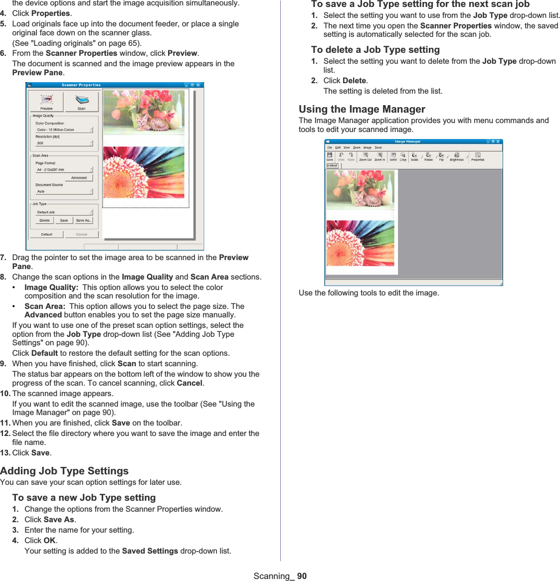 Scanning_ 90the device options and start the image acquisition simultaneously.4. Click Properties.5. Load originals face up into the document feeder, or place a single original face down on the scanner glass.(See &quot;Loading originals&quot; on page 65).6. From the Scanner Properties window, click Preview.The document is scanned and the image preview appears in the Preview Pane.7. Drag the pointer to set the image area to be scanned in the Preview Pane.8. Change the scan options in the Image Quality and Scan Area sections.•Image Quality: This option allows you to select the color composition and the scan resolution for the image.•Scan Area: This option allows you to select the page size. The Advanced button enables you to set the page size manually.If you want to use one of the preset scan option settings, select the option from the Job Type drop-down list (See &quot;Adding Job Type Settings&quot; on page 90).Click Default to restore the default setting for the scan options.9. When you have finished, click Scan to start scanning.The status bar appears on the bottom left of the window to show you the progress of the scan. To cancel scanning, click Cancel.10. The scanned image appears.If you want to edit the scanned image, use the toolbar (See &quot;Using the Image Manager&quot; on page 90).11. When you are finished, click Save on the toolbar.12. Select the file directory where you want to save the image and enter the file name.13. Click Save.Adding Job Type SettingsYou can save your scan option settings for later use.To save a new Job Type setting1. Change the options from the Scanner Properties window.2. Click Save As.3. Enter the name for your setting.4. Click OK.Your setting is added to the Saved Settings drop-down list.To save a Job Type setting for the next scan job1. Select the setting you want to use from the Job Type drop-down list.2. The next time you open the Scanner Properties window, the saved setting is automatically selected for the scan job.To delete a Job Type setting1. Select the setting you want to delete from the Job Type drop-down list.2. Click Delete.The setting is deleted from the list.Using the Image ManagerThe Image Manager application provides you with menu commands and tools to edit your scanned image.Use the following tools to edit the image.