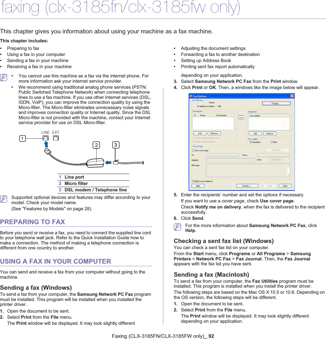 Faxing (CLX-3185FN/CLX-3185FW only)_ 9210.faxing (clx-3185fn/clx-3185fw only)This chapter gives you information about using your machine as a fax machine.This chapter includes:•Preparing to fax•Using a fax in your computer•Sending a fax in your machine•Receiving a fax in your machine•Adjusting the document settings•Forwarding a fax to another destination•Setting up Address Book•Printing sent fax report automatically•You cannot use this machine as a fax via the internet phone. For more information ask your internet service provider.•We recommend using traditional analog phone services (PSTN: Public Switched Telephone Network) when connecting telephone lines to use a fax machine. If you use other Internet services (DSL, ISDN, VolP), you can improve the connection quality by using the Micro-filter. The Micro-filter eliminates unnecessary noise signals and improves connection quality or Internet quality. Since the DSL Micro-filter is not provided with the machine, contact your Internet service provider for use on DSL Micro-filter.1Line port2Micro filter3DSL modem / Telephone lineSupported optional devices and features may differ according to your model. Check your model name.(See &quot;Features by Models&quot; on page 28).PREPARING TO FAXBefore you send or receive a fax, you need to connect the supplied line cord to your telephone wall jack. Refer to the Quick Installation Guide how to make a connection. The method of making a telephone connection is different from one country to another.USING A FAX IN YOUR COMPUTERYou can send and receive a fax from your computer without going to the machine.Sending a fax (Windows)To send a fax from your computer, the Samsung Network PC Fax program must be installed. This program will be installed when you installed the printer driver. 1. Open the document to be sent.2. Select Print from the File menu. The Print window will be displayed. It may look slightly different depending on your application.3. Select Samsung Network PC Fax from the Print window4. Click Print or OK. Then, a windows like the image below will appear.5. Enter the recipients’ number and set the options if necessary.If you want to use a cover page, check Use cover page.Check Notify me on delivery, when the fax is delivered to the recipient successfully. 6. Click Send.For the more information about Samsung Network PC Fax, click Help.Checking a sent fax list (Windows)You can check a sent fax list on your computer.From the Start menu, click Programs or All Programs &gt; Samsung Printers &gt; Network PC Fax &gt; Fax Journal. Then, the Fax Journalappears with the fax list you have sent.Sending a fax (Macintosh)To send a fax from your computer, the Fax Utilities program must be installed. This program is installed when you install the printer driver.The following steps are based on the Mac OS X 10.5 or 10.6. Depending on the OS version, the following steps will be different.1. Open the document to be sent.2. Select Print from the File menu.The Print window will be displayed. It may look slightly different depending on your application.