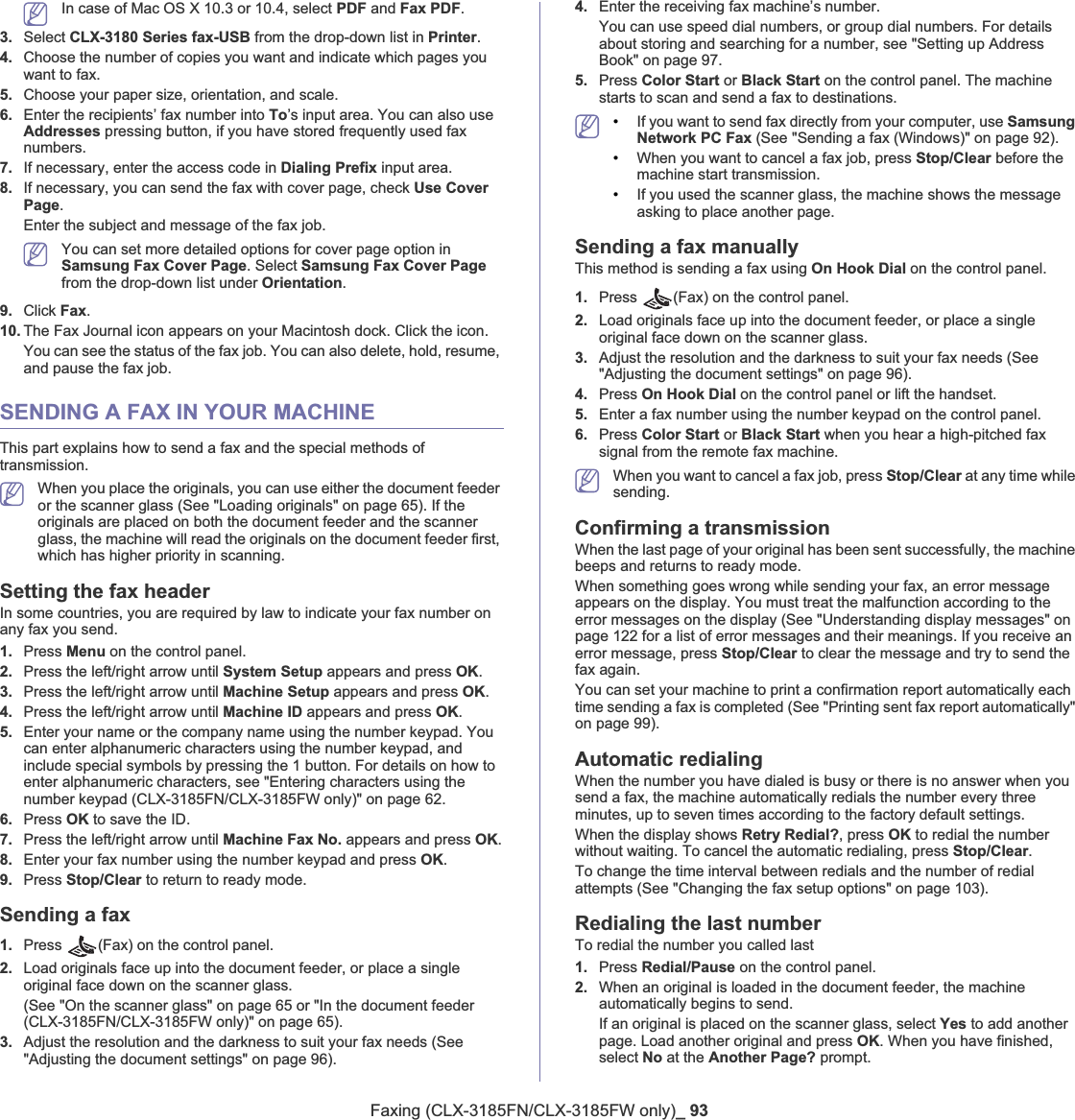 Faxing (CLX-3185FN/CLX-3185FW only)_ 93In case of Mac OS X 10.3 or 10.4, select PDF and Fax PDF.3. Select CLX-3180 Series fax-USB from the drop-down list in Printer.4. Choose the number of copies you want and indicate which pages you want to fax.5. Choose your paper size, orientation, and scale.6. Enter the recipients’ fax number into To’s input area. You can also use Addresses pressing button, if you have stored frequently used fax numbers.7. If necessary, enter the access code in Dialing Prefix input area.8. If necessary, you can send the fax with cover page, check Use Cover Page.Enter the subject and message of the fax job.You can set more detailed options for cover page option in Samsung Fax Cover Page. Select Samsung Fax Cover Pagefrom the drop-down list under Orientation.9. Click Fax.10. The Fax Journal icon appears on your Macintosh dock. Click the icon.You can see the status of the fax job. You can also delete, hold, resume, and pause the fax job.SENDING A FAX IN YOUR MACHINEThis part explains how to send a fax and the special methods of transmission.When you place the originals, you can use either the document feeder or the scanner glass (See &quot;Loading originals&quot; on page 65). If the originals are placed on both the document feeder and the scanner glass, the machine will read the originals on the document feeder first, which has higher priority in scanning.Setting the fax headerIn some countries, you are required by law to indicate your fax number on any fax you send. 1. Press Menu on the control panel.2. Press the left/right arrow until System Setup appears and press OK.3. Press the left/right arrow until Machine Setup appears and press OK.4. Press the left/right arrow until Machine ID appears and press OK.5. Enter your name or the company name using the number keypad. You can enter alphanumeric characters using the number keypad, and include special symbols by pressing the 1 button. For details on how to enter alphanumeric characters, see &quot;Entering characters using the number keypad (CLX-3185FN/CLX-3185FW only)&quot; on page 62.6. Press OK to save the ID.7. Press the left/right arrow until Machine Fax No. appears and press OK.8. Enter your fax number using the number keypad and press OK.9. Press Stop/Clear to return to ready mode.Sending a fax 1. Press  (Fax) on the control panel.2. Load originals face up into the document feeder, or place a single original face down on the scanner glass.(See &quot;On the scanner glass&quot; on page 65 or &quot;In the document feeder (CLX-3185FN/CLX-3185FW only)&quot; on page 65).3. Adjust the resolution and the darkness to suit your fax needs (See &quot;Adjusting the document settings&quot; on page 96).4. Enter the receiving fax machine’s number.You can use speed dial numbers, or group dial numbers. For details about storing and searching for a number, see &quot;Setting up Address Book&quot; on page 97.5. Press Color Start or Black Start on the control panel. The machine starts to scan and send a fax to destinations.•If you want to send fax directly from your computer, use Samsung Network PC Fax (See &quot;Sending a fax (Windows)&quot; on page 92).•When you want to cancel a fax job, press Stop/Clear before the machine start transmission.•If you used the scanner glass, the machine shows the message asking to place another page.Sending a fax manuallyThis method is sending a fax using On Hook Dial on the control panel.1. Press  (Fax) on the control panel.2. Load originals face up into the document feeder, or place a single original face down on the scanner glass.3. Adjust the resolution and the darkness to suit your fax needs (See &quot;Adjusting the document settings&quot; on page 96).4. Press On Hook Dial on the control panel or lift the handset.5. Enter a fax number using the number keypad on the control panel.6. Press Color Start or Black Start when you hear a high-pitched fax signal from the remote fax machine.When you want to cancel a fax job, press Stop/Clear at any time while sending.Confirming a transmissionWhen the last page of your original has been sent successfully, the machine beeps and returns to ready mode.When something goes wrong while sending your fax, an error message appears on the display. You must treat the malfunction according to the error messages on the display (See &quot;Understanding display messages&quot; on page 122 for a list of error messages and their meanings. If you receive an error message, press Stop/Clear to clear the message and try to send the fax again.You can set your machine to print a confirmation report automatically each time sending a fax is completed (See &quot;Printing sent fax report automatically&quot; on page 99).Automatic redialingWhen the number you have dialed is busy or there is no answer when you send a fax, the machine automatically redials the number every three minutes, up to seven times according to the factory default settings.When the display shows Retry Redial?, press OK to redial the number without waiting. To cancel the automatic redialing, press Stop/Clear.To change the time interval between redials and the number of redial attempts (See &quot;Changing the fax setup options&quot; on page 103).Redialing the last numberTo redial the number you called last1. Press Redial/Pause on the control panel.2. When an original is loaded in the document feeder, the machine automatically begins to send.If an original is placed on the scanner glass, select Yes to add another page. Load another original and press OK. When you have finished, select No at the Another Page? prompt.