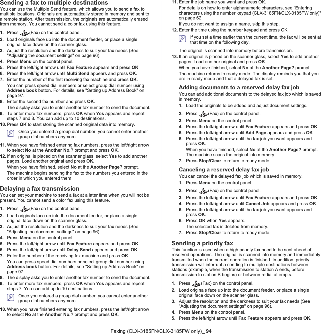 Faxing (CLX-3185FN/CLX-3185FW only)_ 94Sending a fax to multiple destinationsYou can use the Multiple Send feature, which allows you to send a fax to multiple locations. Originals are automatically stored in memory and sent to a remote station. After transmission, the originals are automatically erased from memory. You cannot send a color fax using this feature.1. Press  (Fax) on the control panel.2. Load originals face up into the document feeder, or place a single original face down on the scanner glass.3. Adjust the resolution and the darkness to suit your fax needs (See &quot;Adjusting the document settings&quot; on page 96).4. Press Menu on the control panel.5. Press the left/right arrow until Fax Feature appears and press OK.6. Press the left/right arrow until Multi Send appears and press OK.7. Enter the number of the first receiving fax machine and press OK.You can press speed dial numbers or select group dial number using Address book button. For details, see &quot;Setting up Address Book&quot; on page 97.8. Enter the second fax number and press OK.The display asks you to enter another fax number to send the document.9. To enter more fax numbers, press OK when Yes appears and repeat steps 7 and 8. You can add up to 10 destinations.10. Press OK to start storing the scanned original data into memory.Once you entered a group dial number, you cannot enter another group dial numbers anymore.11. When you have finished entering fax numbers, press the left/right arrow to select No at the Another No.? prompt and press OK.12. If an original is placed on the scanner glass, select Yes to add another pages. Load another original and press OK.When you have finished, select No at the Another Page? prompt.The machine begins sending the fax to the numbers you entered in the order in which you entered them.Delaying a fax transmissionYou can set your machine to send a fax at a later time when you will not be present. You cannot send a color fax using this feature.1. Press  (Fax) on the control panel.2. Load originals face up into the document feeder, or place a single original face down on the scanner glass.3. Adjust the resolution and the darkness to suit your fax needs (See &quot;Adjusting the document settings&quot; on page 96).4. Press Menu on the control panel.5. Press the left/right arrow until Fax Feature appears and press OK.6. Press the left/right arrow until Delay Send appears and press OK.7. Enter the number of the receiving fax machine and press OK.You can press speed dial numbers or select group dial number using Address book button. For details, see &quot;Setting up Address Book&quot; on page 97.8. The display asks you to enter another fax number to send the document.9. To enter more fax numbers, press OK when Yes appears and repeat steps 7. You can add up to 10 destinations.Once you entered a group dial number, you cannot enter another group dial numbers anymore.10. When you have finished entering fax numbers, press the left/right arrow to select No at the Another No.? prompt and press OK.11. Enter the job name you want and press OK.For details on how to enter alphanumeric characters, see &quot;Entering characters using the number keypad (CLX-3185FN/CLX-3185FW only)&quot; on page 62.If you do not want to assign a name, skip this step.12. Enter the time using the number keypad and press OK.If you set a time earlier than the current time, the fax will be sent at that time on the following day.The original is scanned into memory before transmission.13. If an original is placed on the scanner glass, select Yes to add another pages. Load another original and press OK.When you have finished, select No at the Another Page? prompt.The machine returns to ready mode. The display reminds you that you are in ready mode and that a delayed fax is set.Adding documents to a reserved delay fax jobYou can add additional documents to the delayed fax job which is saved in memory.1. Load the originals to be added and adjust document settings.2. Press  (Fax) on the control panel.3. Press Menu on the control panel.4. Press the left/right arrow until Fax Feature appears and press OK.5. Press the left/right arrow until Add Page appears and press OK.6. Press the left/right arrow until the fax job you want appears and press OK.When you have finished, select No at the Another Page? prompt. The machine scans the original into memory.7. Press Stop/Clear to return to ready mode.Canceling a reserved delay fax jobYou can cancel the delayed fax job which is saved in memory.1. Press Menu on the control panel.2. Press  (Fax) on the control panel.3. Press the left/right arrow until Fax Feature appears and press OK.4. Press the left/right arrow until Cancel Job appears and press OK.5. Press the left/right arrow until the fax job you want appears and press OK.6. Press OK when Yes appears.The selected fax is deleted from memory.7. Press Stop/Clear to return to ready mode.Sending a priority faxThis function is used when a high priority fax need to be sent ahead of reserved operations. The original is scanned into memory and immediately transmitted when the current operation is finished. In addition, priority transmission will interrupt a sending to multiple destinations between stations (example, when the transmission to station A ends, before transmission to station B begins) or between redial attempts.1. Press  (Fax) on the control panel.2. Load originals face up into the document feeder, or place a single original face down on the scanner glass.3. Adjust the resolution and the darkness to suit your fax needs (See &quot;Adjusting the document settings&quot; on page 96).4. Press Menu on the control panel.5. Press the left/right arrow until Fax Feature appears and press OK.