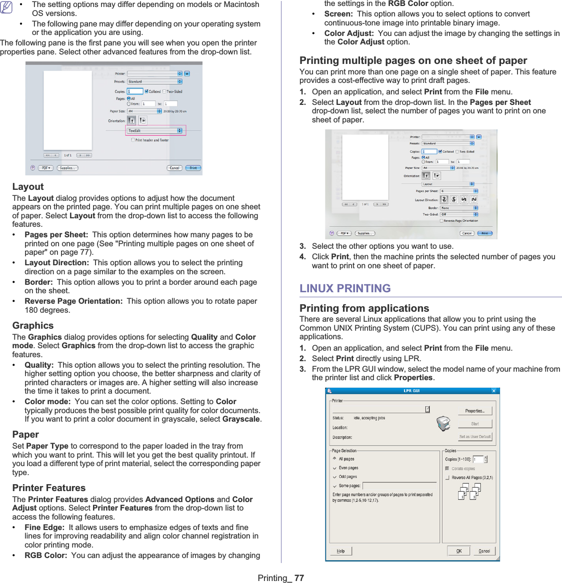 Printing_ 77•The setting options may differ depending on models or Macintosh OS versions.•The following pane may differ depending on your operating system or the application you are using.The following pane is the first pane you will see when you open the printer properties pane. Select other advanced features from the drop-down list. LayoutThe Layout dialog provides options to adjust how the document appears on the printed page. You can print multiple pages on one sheet of paper. Select Layout from the drop-down list to access the following features.•Pages per Sheet: This option determines how many pages to be printed on one page (See &quot;Printing multiple pages on one sheet of paper&quot; on page 77).•Layout Direction: This option allows you to select the printing direction on a page similar to the examples on the screen.•Border: This option allows you to print a border around each page on the sheet.•Reverse Page Orientation: This option allows you to rotate paper 180 degrees. GraphicsThe Graphics dialog provides options for selecting Quality and Colormode. Select Graphics from the drop-down list to access the graphic features.•Quality: This option allows you to select the printing resolution. The higher setting option you choose, the better sharpness and clarity of printed characters or images are. A higher setting will also increase the time it takes to print a document.•Color mode: You can set the color options. Setting to Color typically produces the best possible print quality for color documents. If you want to print a color document in grayscale, select Grayscale.PaperSet Paper Type to correspond to the paper loaded in the tray from which you want to print. This will let you get the best quality printout. If you load a different type of print material, select the corresponding paper type.Printer FeaturesThe Printer Features dialog provides Advanced Options and Color Adjust options. Select Printer Features from the drop-down list to access the following features.•Fine Edge: It allows users to emphasize edges of texts and fine lines for improving readability and align color channel registration in color printing mode.•RGB Color: You can adjust the appearance of images by changing the settings in the RGB Color option.•Screen: This option allows you to select options to convert continuous-tone image into printable binary image.•Color Adjust: You can adjust the image by changing the settings in the Color Adjust option.Printing multiple pages on one sheet of paperYou can print more than one page on a single sheet of paper. This feature provides a cost-effective way to print draft pages.1. Open an application, and select Print from the File menu.2. Select Layout from the drop-down list. In the Pages per Sheetdrop-down list, select the number of pages you want to print on one sheet of paper.3. Select the other options you want to use.4. Click Print, then the machine prints the selected number of pages you want to print on one sheet of paper.LINUX PRINTINGPrinting from applicationsThere are several Linux applications that allow you to print using the Common UNIX Printing System (CUPS). You can print using any of these applications.1. Open an application, and select Print from the File menu.2. Select Print directly using LPR.3. From the LPR GUI window, select the model name of your machine from the printer list and click Properties.