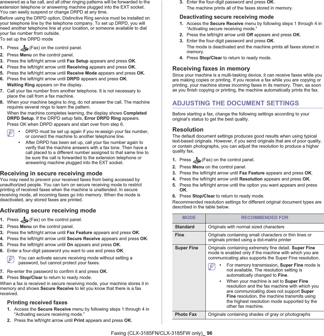 Faxing (CLX-3185FN/CLX-3185FW only)_ 96answered as a fax call, and all other ringing patterns will be forwarded to the extension telephone or answering machine plugged into the EXT socket. You can easily suspend or change DRPD at any time.Before using the DRPD option, Distinctive Ring service must be installed on your telephone line by the telephone company. To set up DRPD, you will need another telephone line at your location, or someone available to dial your fax number from outside.To set up the DRPD mode1. Press  (Fax) on the control panel.2. Press Menu on the control panel.3. Press the left/right arrow until Fax Setup appears and press OK.4. Press the left/right arrow until Receiving appears and press OK.5. Press the left/right arrow until Receive Mode appears and press OK.6. Press the left/right arrow until DRPD appears and press OK.Waiting Ring appears on the display.7. Call your fax number from another telephone. It is not necessary to place the call from a fax machine.8. When your machine begins to ring, do not answer the call. The machine requires several rings to learn the pattern.When the machine completes learning, the display shows Completed DRPD Setup. If the DRPD setup fails, Error DRPD Ring appears.Press OK when DRPD appears and start over from step 6.•DRPD must be set up again if you re-assign your fax number, or connect the machine to another telephone line. •After DRPD has been set up, call your fax number again to verify that the machine answers with a fax tone. Then have a call placed to a different number assigned to that same line to be sure the call is forwarded to the extension telephone or answering machine plugged into the EXT socket.Receiving in secure receiving modeYou may need to prevent your received faxes from being accessed by unauthorized people. You can turn on secure receiving mode to restrict printing of received faxes when the machine is unattended. In secure receiving mode, all incoming faxes go into memory. When the mode is deactivated, any stored faxes are printed.Activating secure receiving mode1. Press  (Fax) on the control panel.2. Press Menu on the control panel.3. Press the left/right arrow until Fax Feature appears and press OK.4. Press the left/right arrow until Secure Receive appears and press OK.5. Press the left/right arrow until On appears and press OK.6. Enter a four-digit password you want to use and press OK.You can activate secure receiving mode without setting a password, but cannot protect your faxes.7. Re-enter the password to confirm it and press OK.8. Press Stop/Clear to return to ready mode.When a fax is received in secure receiving mode, your machine stores it in memory and shows Secure Receive to let you know that there is a fax received.Printing received faxes1. Access the Secure Receive menu by following steps 1 through 4 in “Activating secure receiving mode.”2. Press the left/right arrow until Print appears and press OK.3. Enter the four-digit password and press OK.The machine prints all of the faxes stored in memory.Deactivating secure receiving mode1. Access the Secure Receive menu by following steps 1 through 4 in “Activating secure receiving mode.”2. Press the left/right arrow until Off appears and press OK.3. Enter the four-digit password and press OK.The mode is deactivated and the machine prints all faxes stored in memory.4. Press Stop/Clear to return to ready mode.Receiving faxes in memorySince your machine is a multi-tasking device, it can receive faxes while you are making copies or printing. If you receive a fax while you are copying or printing, your machine stores incoming faxes in its memory. Then, as soon as you finish copying or printing, the machine automatically prints the fax. ADJUSTING THE DOCUMENT SETTINGSBefore starting a fax, change the following settings according to your original’s status to get the best quality.ResolutionThe default document settings produces good results when using typical text-based originals. However, if you send originals that are of poor quality, or contain photographs, you can adjust the resolution to produce a higher quality fax. 1. Press  (Fax) on the control panel.2. Press Menu on the control panel.3. Press the left/right arrow until Fax Feature appears and press OK.4. Press the left/right arrow until Resolution appears and press OK.5. Press the left/right arrow until the option you want appears and press OK.6. Press Stop/Clear to return to ready mode.Recommended resolution settings for different original document types are described in the table below.MODE RECOMMENDED FORStandard Originals with normal sized charactersFine Originals containing small characters or thin lines or originals printed using a dot-matrix printerSuper Fine Originals containing extremely fine detail. Super Finemode is enabled only if the machine with which you are communicating also supports the Super Fine resolution.•For memory transmission, Super Fine mode is not available. The resolution setting is automatically changed to Fine.•When your machine is set to Super Fineresolution and the fax machine with which you are communicating does not support SuperFine resolution, the machine transmits using the highest resolution mode supported by the other fax machine.Photo Fax Originals containing shades of gray or photographs