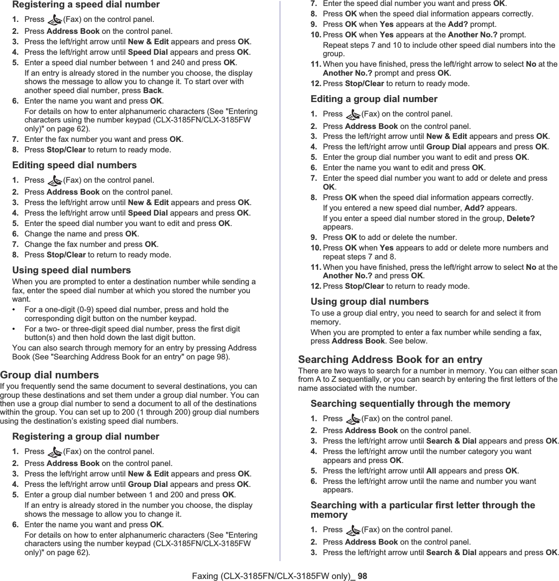 Faxing (CLX-3185FN/CLX-3185FW only)_ 98Registering a speed dial number1. Press (Fax) on the control panel.2. Press Address Book on the control panel.3. Press the left/right arrow until New &amp; Edit appears and press OK.4. Press the left/right arrow until Speed Dial appears and press OK.5. Enter a speed dial number between 1 and 240 and press OK.If an entry is already stored in the number you choose, the display shows the message to allow you to change it. To start over with another speed dial number, press Back.6. Enter the name you want and press OK.For details on how to enter alphanumeric characters (See &quot;Entering characters using the number keypad (CLX-3185FN/CLX-3185FW only)&quot; on page 62).7. Enter the fax number you want and press OK.8. Press Stop/Clear to return to ready mode.Editing speed dial numbers1. Press (Fax) on the control panel.2. Press Address Book on the control panel.3. Press the left/right arrow until New &amp; Edit appears and press OK.4. Press the left/right arrow until Speed Dial appears and press OK.5. Enter the speed dial number you want to edit and press OK.6. Change the name and press OK.7. Change the fax number and press OK.8. Press Stop/Clear to return to ready mode.Using speed dial numbersWhen you are prompted to enter a destination number while sending a fax, enter the speed dial number at which you stored the number you want.•For a one-digit (0-9) speed dial number, press and hold the corresponding digit button on the number keypad.•For a two- or three-digit speed dial number, press the first digit button(s) and then hold down the last digit button.You can also search through memory for an entry by pressing Address Book (See &quot;Searching Address Book for an entry&quot; on page 98).Group dial numbersIf you frequently send the same document to several destinations, you can group these destinations and set them under a group dial number. You can then use a group dial number to send a document to all of the destinations within the group. You can set up to 200 (1 through 200) group dial numbers using the destination’s existing speed dial numbers.Registering a group dial number1. Press (Fax) on the control panel.2. Press Address Book on the control panel.3. Press the left/right arrow until New &amp; Edit appears and press OK.4. Press the left/right arrow until Group Dial appears and press OK.5. Enter a group dial number between 1 and 200 and press OK.If an entry is already stored in the number you choose, the display shows the message to allow you to change it.6. Enter the name you want and press OK.For details on how to enter alphanumeric characters (See &quot;Entering characters using the number keypad (CLX-3185FN/CLX-3185FW only)&quot; on page 62).7. Enter the speed dial number you want and press OK.8. Press OK when the speed dial information appears correctly.9. Press OK when Yes appears at the Add? prompt.10. Press OK when Yes appears at the Another No.? prompt.Repeat steps 7 and 10 to include other speed dial numbers into the group.11. When you have finished, press the left/right arrow to select No at the Another No.? prompt and press OK.12. Press Stop/Clear to return to ready mode.Editing a group dial number1. Press  (Fax) on the control panel.2. Press Address Book on the control panel.3. Press the left/right arrow until New &amp; Edit appears and press OK.4. Press the left/right arrow until Group Dial appears and press OK.5. Enter the group dial number you want to edit and press OK.6. Enter the name you want to edit and press OK.7. Enter the speed dial number you want to add or delete and press OK.8. Press OK when the speed dial information appears correctly.If you entered a new speed dial number, Add? appears.If you enter a speed dial number stored in the group, Delete?appears.9. Press OK to add or delete the number.10. Press OK when Yes appears to add or delete more numbers and repeat steps 7 and 8.11. When you have finished, press the left/right arrow to select No at the Another No.? and press OK.12. Press Stop/Clear to return to ready mode.Using group dial numbersTo use a group dial entry, you need to search for and select it from memory.When you are prompted to enter a fax number while sending a fax, press Address Book. See below.Searching Address Book for an entryThere are two ways to search for a number in memory. You can either scan from A to Z sequentially, or you can search by entering the first letters of the name associated with the number.Searching sequentially through the memory1. Press  (Fax) on the control panel.2. Press Address Book on the control panel.3. Press the left/right arrow until Search &amp; Dial appears and press OK.4. Press the left/right arrow until the number category you want appears and press OK.5. Press the left/right arrow until All appears and press OK.6. Press the left/right arrow until the name and number you want appears.Searching with a particular first letter through the memory1. Press  (Fax) on the control panel.2. Press Address Book on the control panel.3. Press the left/right arrow until Search &amp; Dial appears and press OK.