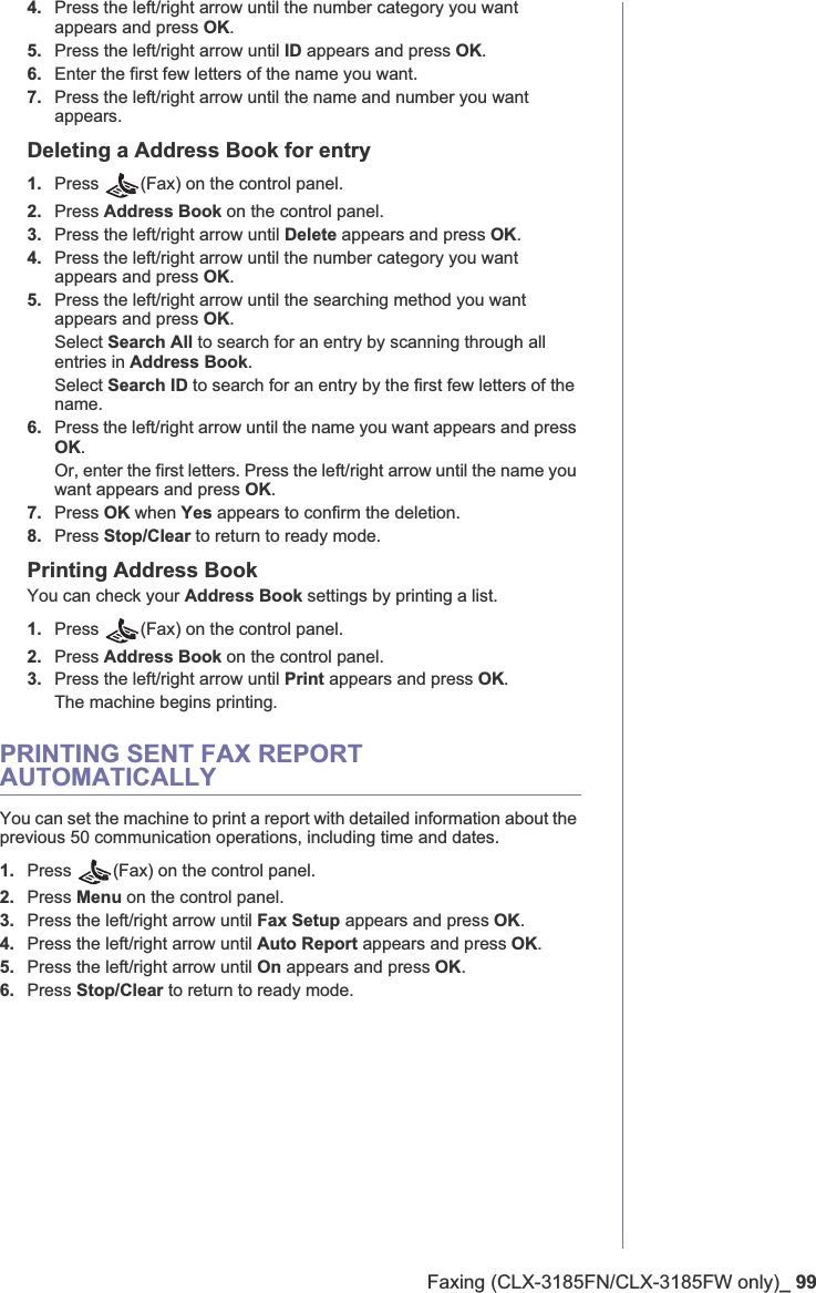 Faxing (CLX-3185FN/CLX-3185FW only)_ 994. Press the left/right arrow until the number category you want appears and press OK.5. Press the left/right arrow until ID appears and press OK.6. Enter the first few letters of the name you want.7. Press the left/right arrow until the name and number you want appears.Deleting a Address Book for entry1. Press (Fax) on the control panel.2. Press Address Book on the control panel.3. Press the left/right arrow until Delete appears and press OK.4. Press the left/right arrow until the number category you want appears and press OK.5. Press the left/right arrow until the searching method you want appears and press OK.Select Search All to search for an entry by scanning through all entries in Address Book.Select Search ID to search for an entry by the first few letters of the name.6. Press the left/right arrow until the name you want appears and press OK.Or, enter the first letters. Press the left/right arrow until the name you want appears and press OK.7. Press OK when Yes appears to confirm the deletion.8. Press Stop/Clear to return to ready mode.Printing Address BookYou can check your Address Book settings by printing a list.1. Press (Fax) on the control panel.2. Press Address Book on the control panel.3. Press the left/right arrow until Print appears and press OK.The machine begins printing.PRINTING SENT FAX REPORT AUTOMATICALLYYou can set the machine to print a report with detailed information about the previous 50 communication operations, including time and dates.1. Press  (Fax) on the control panel.2. Press Menu on the control panel.3. Press the left/right arrow until Fax Setup appears and press OK.4. Press the left/right arrow until Auto Report appears and press OK.5. Press the left/right arrow until On appears and press OK.6. Press Stop/Clear to return to ready mode.