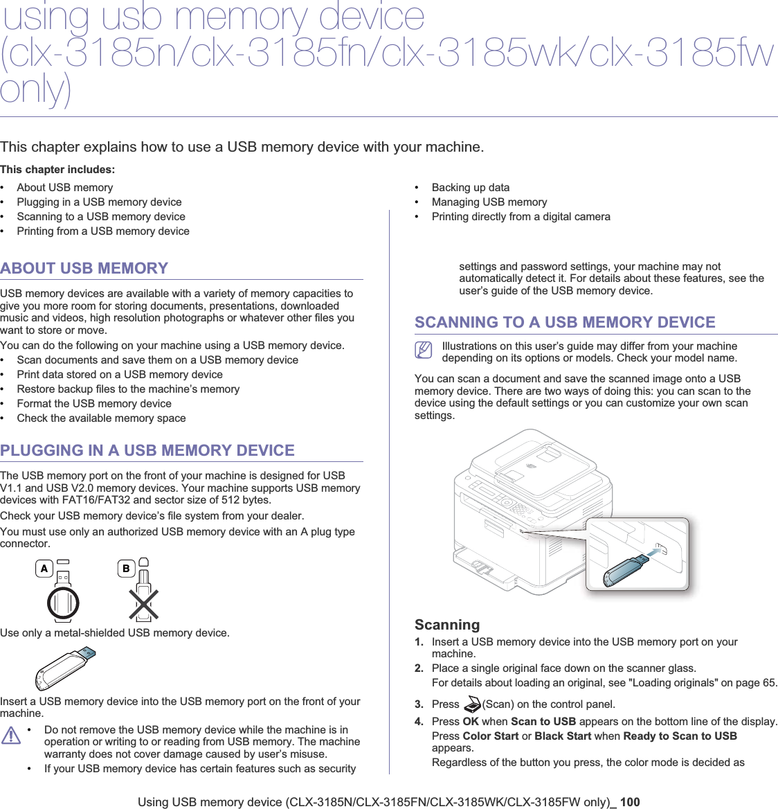 Using USB memory device (CLX-3185N/CLX-3185FN/CLX-3185WK/CLX-3185FW only)_ 10011.using usb memory device (clx-3185n/clx-3185fn/clx-3185wk/clx-3185fwonly)This chapter explains how to use a USB memory device with your machine.This chapter includes:•About USB memory•Plugging in a USB memory device•Scanning to a USB memory device•Printing from a USB memory device•Backing up data•Managing USB memory•Printing directly from a digital cameraABOUT USB MEMORYUSB memory devices are available with a variety of memory capacities to give you more room for storing documents, presentations, downloaded music and videos, high resolution photographs or whatever other files you want to store or move.You can do the following on your machine using a USB memory device.•Scan documents and save them on a USB memory device•Print data stored on a USB memory device•Restore backup files to the machine’s memory•Format the USB memory device•Check the available memory spacePLUGGING IN A USB MEMORY DEVICEThe USB memory port on the front of your machine is designed for USB V1.1 and USB V2.0 memory devices. Your machine supports USB memory devices with FAT16/FAT32 and sector size of 512 bytes.Check your USB memory device’s file system from your dealer.You must use only an authorized USB memory device with an A plug type connector.Use only a metal-shielded USB memory device.Insert a USB memory device into the USB memory port on the front of your machine.•Do not remove the USB memory device while the machine is in operation or writing to or reading from USB memory. The machine warranty does not cover damage caused by user’s misuse. •If your USB memory device has certain features such as security settings and password settings, your machine may not automatically detect it. For details about these features, see the user’s guide of the USB memory device.SCANNING TO A USB MEMORY DEVICEIllustrations on this user’s guide may differ from your machine depending on its options or models. Check your model name.You can scan a document and save the scanned image onto a USB memory device. There are two ways of doing this: you can scan to the device using the default settings or you can customize your own scan settings.Scanning1. Insert a USB memory device into the USB memory port on your machine.2. Place a single original face down on the scanner glass.For details about loading an original, see &quot;Loading originals&quot; on page 65.3. Press  (Scan) on the control panel.4. Press OK when Scan to USB appears on the bottom line of the display.Press Color Start or Black Start when Ready to Scan to USBappears.Regardless of the button you press, the color mode is decided as A B