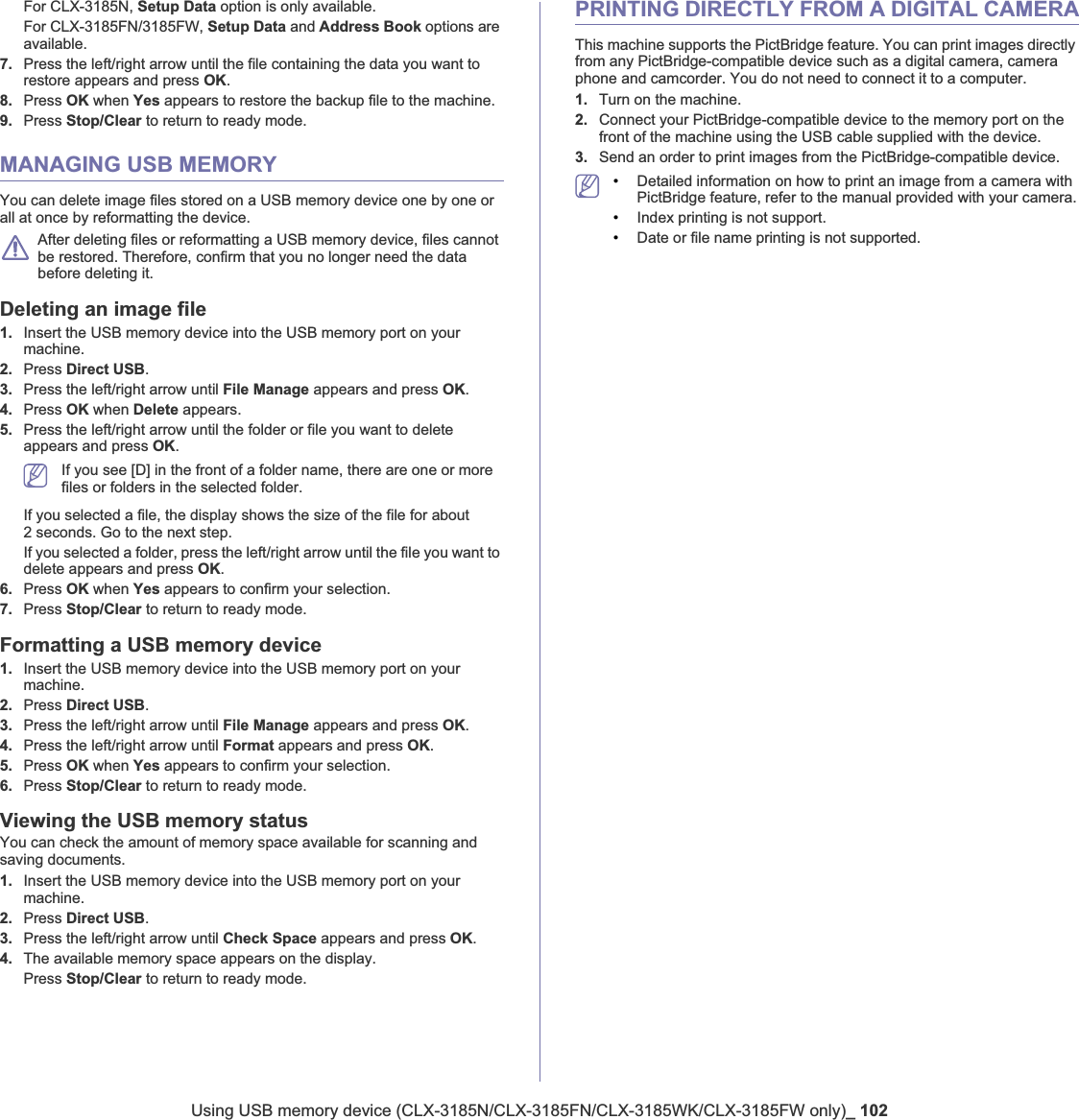 Using USB memory device (CLX-3185N/CLX-3185FN/CLX-3185WK/CLX-3185FW only)_ 102For CLX-3185N, Setup Data option is only available.For CLX-3185FN/3185FW, Setup Data and Address Book options are available.7. Press the left/right arrow until the file containing the data you want to restore appears and press OK.8. Press OK when Yes appears to restore the backup file to the machine.9. Press Stop/Clear to return to ready mode.MANAGING USB MEMORYYou can delete image files stored on a USB memory device one by one or all at once by reformatting the device.After deleting files or reformatting a USB memory device, files cannot be restored. Therefore, confirm that you no longer need the data before deleting it.Deleting an image file1. Insert the USB memory device into the USB memory port on your machine.2. Press Direct USB.3. Press the left/right arrow until File Manage appears and press OK.4. Press OK when Delete appears. 5. Press the left/right arrow until the folder or file you want to delete appears and press OK.If you see [D] in the front of a folder name, there are one or more files or folders in the selected folder.If you selected a file, the display shows the size of the file for about 2 seconds. Go to the next step.If you selected a folder, press the left/right arrow until the file you want to delete appears and press OK.6. Press OK when Yes appears to confirm your selection.7. Press Stop/Clear to return to ready mode.Formatting a USB memory device1. Insert the USB memory device into the USB memory port on your machine.2. Press Direct USB.3. Press the left/right arrow until File Manage appears and press OK.4. Press the left/right arrow until Format appears and press OK.5. Press OK when Yes appears to confirm your selection.6. Press Stop/Clear to return to ready mode.Viewing the USB memory statusYou can check the amount of memory space available for scanning and saving documents.1. Insert the USB memory device into the USB memory port on your machine.2. Press Direct USB.3. Press the left/right arrow until Check Space appears and press OK.4. The available memory space appears on the display.Press Stop/Clear to return to ready mode.PRINTING DIRECTLY FROM A DIGITAL CAMERAThis machine supports the PictBridge feature. You can print images directly from any PictBridge-compatible device such as a digital camera, camera phone and camcorder. You do not need to connect it to a computer.1. Turn on the machine.2. Connect your PictBridge-compatible device to the memory port on the front of the machine using the USB cable supplied with the device.3. Send an order to print images from the PictBridge-compatible device.•Detailed information on how to print an image from a camera with PictBridge feature, refer to the manual provided with your camera.•Index printing is not support.•Date or file name printing is not supported.